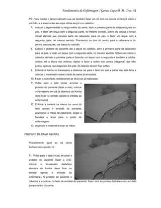 51
PS: Para manter o lençol esticado usa -se também fazer um nó com as pontas do lençol sobre o
colchão, e a maioria dos ser viços utiliza lençol com elástico.
7. colocar o impermeável no terço médio da cama, abre a primeira parte da cabeceira para os
pés, e fazer um leque com a segunda parte, no mesmo sentido. Sobre ele coloca o lençol
móvel abrindo sua primeira parte da cabeceira para os pés, e fazer um leque com a
segunda parte, no mesmo sentido. Prendendo os dois do centro para a cabeceira e do
centro para os pés, por baixo do colchão.
8. Coloca o protetor do paciente até a altura do colchão, abre a primeira parte da cabeceira
para os pés, e fazer um leque com a segunda parte, no mesmo sentido. Sobre ele coloca o
cobertor abrindo a primeira parte e fazendo um leque com a segunda e também a colcha,
ambos até a altura dos ombros. Ajeitar e fazer a dobra dos cantos (diagonal) dos três
juntos, apenas nas diagonais dos pés; As laterais devem ficar soltas.
9. Colocar a fronha no travesseiro e deslocar -se para o lado em que a cama não está feita e
colocar o travesseiro sobre o lado da cama já arrumada;
10. Fazer o outro lado, obedecendo as técni cas já realizadas;
11. Voltar para o lado inicial, arrumar o
protetor do paciente (fazer a vira), colocar
o travesseiro em pé (a abertura da fronha
deve ficar no sentido oposto à entrada da
enfermaria);
12. Colocar a cadeira na lateral da cama do
lado oposto a entrada do paciente,
posicionar a mesa-de-cabeceira, pegar a
bandeja

e

levar

para

o

posto

de

enfermagem;
13. organizar o material e lavar as mãos.

PREPARO DE CAMA AB ERTA

Procedimento

igual

ao

da

cama

fechada até o ponto 10.

11. Voltar para o lado inicial, ar rumar o
protetor do paciente (fazer a vira),
colocar

o

travesseiro

deitado(a

abertura da fronha deve ficar no
sentido

oposto

à

entrada

da

enfermaria); O protetor do paciente o
cobertos e a colcha, no lado de entrada do paciente, ficam com as pontas dodrada s em um lado
para o centro da cama;

 