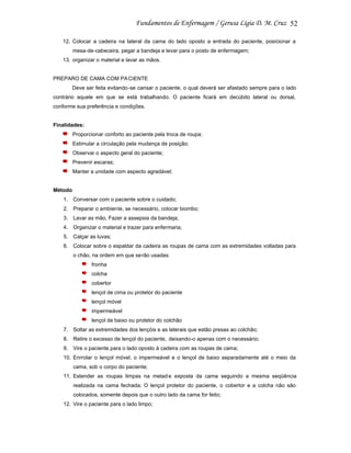 52
12. Colocar a cadeira na lateral da cama do lado oposto a entrada do paciente, posicionar a
mesa-de-cabeceira, pegar a bandeja e levar para o posto de enfermagem;
13. organizar o material e lavar as mãos.

PREPARO DE CAMA COM PA CIENTE
Deve ser feita evitando-se cansar o paciente, o qual deverá ser afastado sempre para o lado
contrário aquele em que se está trabalhando. O paciente ficará em decúbito lateral ou dorsal,
conforme sua preferência e condições.

Finalidades:
Proporcionar conforto ao paciente pela troca de roupa;
Estimular a circulação pela mudança de posição;
Observar o aspecto geral do paciente;
Prevenir escaras;
Manter a unidade com aspecto agradável;

Método
1. Conversar com o paciente sobre o cuidado;
2. Preparar o ambiente, se necessário, colocar biombo;
3. Lavar as mão, Fazer a assepsia da bandeja;
4. Organizar o material e trazer para enfermaria;
5. Calçar as luvas;
6. Colocar sobre o espaldar da cadeira as roupas de cama com as extremidades voltadas para
o chão, na ordem em que se rão usadas:
fronha
colcha
cobertor
lençol de cima ou protetor do paciente
lençol móvel
impermeável
lençol de baixo ou protetor do colchão
7. Soltar as extremidades dos lençóis e as laterais que estão presas ao colchão;
8. Retire o excesso de lençol do paciente, deixando-o apenas com o necessário;
9. Vire o paciente para o lado oposto à cadeira com as roupas de cama;
10. Enrrolar o lençol móvel, o impermeável e o lençol de baixo separadamente até o meio da
cama, sob o corpo do paciente;
11. Estender as roupas limpas na metad e exposta da cama seguindo a mesma seqüência
realizada na cama fechada; O lençol protetor do paciente, o cobertor e a colcha não são
colocados, somente depois que o outro lado da cama for feito;
12. Vire o paciente para o lado limpo;

 