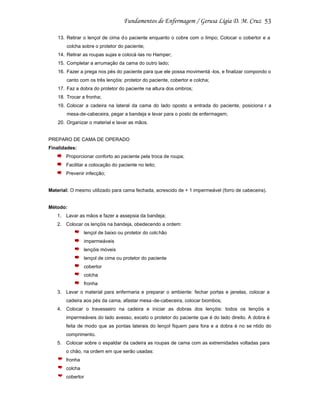 53
13. Retirar o lençol de cima d o paciente enquanto o cobre com o limpo; Colocar o cobertor e a
colcha sobre o protetor do paciente;
14. Retirar as roupas sujas e colocá -las no Hamper;
15. Completar a arrumação da cama do outro lado;
16. Fazer a prega nos pés do paciente para que ele possa movimentá -los, e finalizar compondo o
canto com os três lençóis: protetor do paciente, cobertor e colcha;
17. Faz a dobra do protetor do paciente na altura dos ombros;
18. Trocar a fronha;
19. Colocar a cadeira na lateral da cama do lado oposto a entrada do paciente, posiciona r a
mesa-de-cabeceira, pegar a bandeja e levar para o posto de enfermagem;
20. Organizar o material e lavar as mãos.

PREPARO DE CAMA DE OPERADO
Finalidades:
Proporcionar conforto ao paciente pela troca de roupa;
Facilitar a colocação do paciente no leito;
Prevenir infecção;

Material: O mesmo utilizado para cama fechada, acrescido de + 1 impermeável (forro de cabeceira).

Método:
1. Lavar as mãos e fazer a assepsia da bandeja;
2. Colocar os lençóis na bandeja, obedecendo a ordem:
lençol de baixo ou protetor do colc hão
impermeáveis
lençóis móveis
lençol de cima ou protetor do paciente
cobertor
colcha
fronha
3. Levar o material para enfermaria e preparar o ambiente: fechar portas e janelas, colocar a
cadeira aos pés da cama, afastar mesa -de-cabeceira, colocar biombos;
4. Colocar o travesseiro na cadeira e iniciar as dobras dos lençóis: todos os lençóis e
impermeáveis do lado avesso, exceto o protetor do paciente que é do lado direito. A dobra é
feita de modo que as pontas laterais do lençol fiquem para fora e a dobra é no se ntido do
comprimento.
5. Colocar sobre o espaldar da cadeira as roupas de cama com as extremidades voltadas para
o chão, na ordem em que serão usadas:
fronha
colcha
cobertor

 