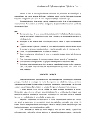 55

Arrumar a cama é uma responsabilidade importante do profissional de enfermagem. É
essencial para ele manter a cama tão limpa e confortável quanto possível. Isto requer inspeções
freqüentes para garantir que a roupa de cama esteja sempre limpa, seca e sem rugas.
O profissional nunca deve sacudir o lençol, para evitar correntes de ar, o que pode espalhar
microrganismos. A privacidade, o conforto e a segurança do paciente são importantes quando da
arrumação da cama.

Obs.:
Sempre que a roupa de cama apresentar sujidade ou estiver molhada com fluidos corpóreos,
deve ser trocada para garantir o confort o e evitar a formação de dermatite e escarificação da
pele do paciente;
No preparo do leito deve-se retirar o pó com pano úmido e colocar os objetos do paciente em
ordem.
O profissional deve organizar o trabalho de forma a evitar problemas posturais e desp erdício
de energia, portanto deve providenciar todo o material necessário antes de iniciar sua tarefa;
Dobrar a roupa de forma funcional, na ordem de instalação;
Soltar, primeiramente, todo o lençol da cama e, em seguida, preparar todo o lado da cama e
depois o outro;
Evitar o manuseio excessivo da roupa, como esticar o lençol “alisando -o” com as mãos;
Evitar o contato dos lençóis com o seu próprio uniforme profissional ou com o chão;
Ao deslocar o paciente de posição, deve -se atentar para não tracionar as sondas, cateteres e
tubos, que podem desconectar -se com movimentos bruscos ou mesmo lesar o local onde
estão instalados;

HIGIENE DO PACIENTE

Uma das funções mais importantes que a pele desempenha é funcionar como barreira de
proteção, impedindo a penetra ção no interior do organismo de substâncias nocivas, contra os
agentes traumatizantes e contra a invasão de micróbios patogênicos. Para que a pele e as mucosas
exerçam suas atividades, são muito úteis os cuidados de higiene, indicados em todos os casos.
O asseio elimina o sujo que se compõe de células epiteliais descamadas e mortas.
Eliminando o sujo, melhor se estimulam a sensibilidade geral e os sentidos, que têm na pele suas
terminações nervosas, removem -se obstáculos à excreção do suor, ativa -se a circulação periférica,
favorece-se a perda de calor do corpo, facilita -se a absorção.
A higiene é fundamental para manutenção da saúde, compreendendo o banho e o cuidado
com a pele e seus anexos (unhas, cabelos) através de depilações, escovação, entre outros. Os
hábitos pessoais de higiene são influenciados pela cultura do indivíduo, sendo a hospitalização uma
boa oportunidade para promover educação em saúde.
Com a finalidade de manter os clientes limpos e livres de maus odores, o pessoal da
enfermagem deve realizar e/ou estimular a adoção de práticas higiênicas necessárias à manutenção

 