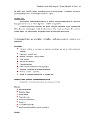 56
da saúde, tendo o devido cuidado para não provocar constrangimentos e incentivando para que o
paciente participe o mais ativamente possível de sua higiene.

HIGIENE ORAL
Um dos fatores essenciais à manutenção da saúde, é prevenir o aparecimento de infecção na
boca, pois esta faz parte do sistema digestório e também do respiratório.
A higiene oral consiste na limpeza dos dentes, gengivas, bochechas, língua, mucosa oral e
lábios. Deve ser realizada pela manhã, à noite antes de deitar e após as refeições. Em pacientes
graves, febris e com SNG instalada, a higiene oral deve ser realizada a cada 2 horas.

Condições patológicas que predispõem a irritação e a lesão da mucosa oral : estado de coma,
hipertermia.

Finalidades
Promover conforto e bem-estar ao paciente, permitindo que ele se sinta socialmente
aceitável;
Higienizar a cavidade oral;
Melhorar a aparência e a auto -estima;
Evitar halitose;
Prevenir cárie dentária;
Prevenir infecções;
Estimular a circulação sanguínea da gengiva;
Conservar a boca livre de resíduos alimentares;
Melhorar o apetite e o paladar;
Auxiliar no tratamento de infecções da cavidade oral.

Higiene Oral em pacientes com dependência parcial
Em pacientes conscientes, ele próprio deve escovar os dentes.

Material
Escova de dentes;
Copo com água;
Creme dental;
Toalha de rosto;
Luvas de procedimento;
Cuba-rim;
Tubo plástico (canudo)
Lubrificante para os lábios quando necessário

Método

 
