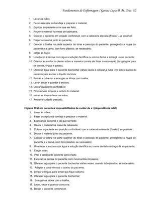 57
1. Lavar as mãos;
2. Fazer assepsia da bandeja e preparar o material;
3. Explicar ao paciente o vai que ser feito;
4. Reunir o material na mesa de cabeceira;
5. Colocar o paciente em posição confortável, com a cabeceira elevada (Fowler), se possível;
6. Dispor o material junto ao paciente;
7. Colocar a toalha na parte superior do tórax e pescoço do paciente, protegendo a roupa do
paciente e a cama, com forro plástico, se necessário;
8. calçar as luvas;
9. Umedecer a escova com água e solução dentífica ou creme dental e entregá -la ao paciente;
10. Orientar e auxiliar o cliente sobre a maneira correta de fazer a escovação (da gengiva para
os dentes, língua e palato);
11. Oferecer água para o paciente bochechar várias vezes e colocar a cuba -rim sob o queixo do
paciente para escoar o líquido da boca;
12. Retirar a cuba-rim e enxugar os lábios com toalha;
13. Lavar, secar e guardar a escova;
14. Deixar o paciente confortável;
15. Providenciar limpeza e ordem do material;
16. retirar as luvas e lavar as mãos;
17. Anotar o cuidado prestado.

Higiene Oral em pacientes impossibilitados de cuidar de s i (dependência total)
1. Lavar as mãos;
2. Fazer assepsia da bandeja e preparar o material;
3. Explicar ao paciente o vai que ser feito;
4. Reunir o material na mesa de cabeceira;
5. Colocar o paciente em posição confortável, com a cabeceira elevada (Fowler), se possível ;
6. Dispor o material junto ao paciente;
7. Colocar a toalha na parte superior do tórax e pescoço do paciente, protegendo a roupa do
paciente e a cama, com forro plástico, se necessário;
8. Umedecer a escova com água e solução dentífica ou creme dental e entregá -la ao paciente;
9. Calçar luvas;
10. Virar a cabeça do paciente para o lado;
11. Escovar os dentes do paciente com movimentos circulares;
12. Oferecer água para o paciente bochechar várias vezes, usando tubo plástico, se necessário;
13. Adaptar a cuba-rim sob o queixo do paciente;
14. Limpar a língua, para evitar que fique saburra;
15. Oferecer água para o paciente bochechar;
16. Enxugar os lábios com a toalha;
17. Lavar, secar e guardar a escova;
18. Deixar o paciente confortável;

 