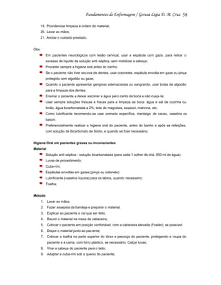 58
19. Providenciar limpeza e ordem do material;
20. Lavar as mãos;
21. Anotar o cuidado prestado.

Obs:
Em pacientes neurológicos com lesão cervical, usar a espátula com gaze, para retirar o
excesso de líquido da solução anti -séptica, sem mobilizar a cabeça;
Proceder sempre a higiene oral antes do banho;
Se o paciente não tiver esc ova de dentes, usar cotonetes, espátula envolta em gaze ou pinça
protegida com algodão ou gaze;
Quando o paciente apresentar gengivas edemaciadas ou sangrando, usar bolas de algodão
para a limpeza dos dentes;
Ensinar o paciente a deixar escorrer a água pel o canto da boca e não cuspi-la;
Usar sempre soluções frescas e fracas para a limpeza da boca: água e sal de cozinha ou
limão, água bicarbonatada a 2%; leite de magnésia, sepacol, malvona, etc;
Como lubrificante recomenda -se usar pomada específica, manteiga de cacau, vaselina ou
batom.
Preferencialmente realizar a higiene oral do paciente, antes do banho e após as refeições,
com solução de Bicarbonato de Sódio, e quando se fizer necessário;

Higiene Oral em pacientes graves ou inconscientes
Material
Solução anti-séptica - solução bicarbonatada (para cada 1 colher de chá, 500 ml de água);
Luvas de procedimento;
Cuba-rim;
Espátulas envoltas em gazes;(pinça ou cotonete)
Lubrificante (vaselina líquida) para os lábios, quando necessário;
Toalha;

Método
1. Lavar as mãos;
2. Fazer assepsia da bandeja e preparar o material;
3. Explicar ao paciente o vai que ser feito;
4. Reunir o material na mesa de cabeceira;
5. Colocar o paciente em posição confortável, com a cabeceira elevada (Fowler), se possível;
6. Dispor o material junto ao pac iente;
7. Colocar a toalha na parte superior do tórax e pescoço do paciente, protegendo a roupa do
paciente e a cama, com forro plástico, se necessário; Calçar luvas;
8. Virar a cabeça do paciente para o lado;
9. Adaptar a cuba-rim sob o queixo do paciente;

 