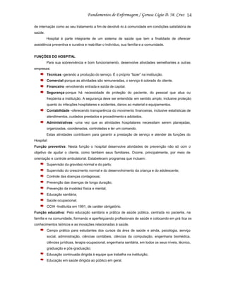 14
de internação como ao seu tratamento a fim de devolvê -lo à comunidade em condições satisfatória de
saúde.
Hospital é parte integrante de um sistema de saúde que tem a finalidade de oferecer
assistência preventiva e curativa e reab ilitar o indivíduo, sua família e a comunidade.

FUNÇÕES DO HOSPITAL
Para sua sobrevivência e bom funcionamento, desenvolve atividades semelhantes a outras
empresas:
Técnicas -gerando a produção do serviço. É o próprio “fazer” na instituição.
Comercial-porque as atividades são remuneradas, o serviço é cobrado do cliente.
Financeiro -envolvendo entrada e saída de capital.
Segurança-porque há necessidade de proteção do paciente, do pessoal que atua ou
freqüenta a instituição. A segurança deve ser entendida em sentido amplo, inclusive proteção
quanto às infecções hospitalares e acidentes, danos ao material e equipamentos.
Contabilidade -oferecendo transparência do movimento financeiras, inclusive estatísticas de
atendimentos, cuidados prestados e procedimento s adotados.
Administrativas -uma vez que as atividades hospitalares necessitam serem planejadas,
organizadas, coordenadas, controladas e ter um comando.
Estas atividades contribuem para garantir a prestação de serviço e atender às funções do
Hospital:
Função preventiva: Nesta função o hospital desenvolve atividades de prevenção não só com o
objetivo de ajudar o cliente, como também seus familiares. Ocorre, principalmente, por meio de
orientação e controle ambulatorial. Estabelecem programas que incluem:
Supervisão da gravidez normal e do parto;
Supervisão do crescimento normal e do desenvolvimento da criança e do adolescente;
Controle das doenças contagiosas;
Prevenção das doenças de longa duração;
Prevenção da invalidez física e mental;
Educação sanitária;
Saúde ocupacional;
CCIH -Instituída em 1991, de caráter obrigatório.
Função educativa: Pela educação sanitária e prática de asúde pública, centrada no paciente, na
família e na comunidade, formando e aperfeiçoando profissionais de saúde e colocando em prá tica os
conhecimentos teóricos e as inovações relacionadas à saúde.
Campo prático para estudantes dos cursos da área de saúde e ainda, psicologia, serviço
social, administração, ciências contábeis, ciências da computação, engenharia biomédica,
ciências jurídicas, terapia ocupacional, engenharia sanitária, em todos os seus níveis, técnico,
graduação e pós-graduação;
Educação continuada dirigida à equipe que trabalha na instituição;
Educação em saúde dirigida ao público em geral.

 