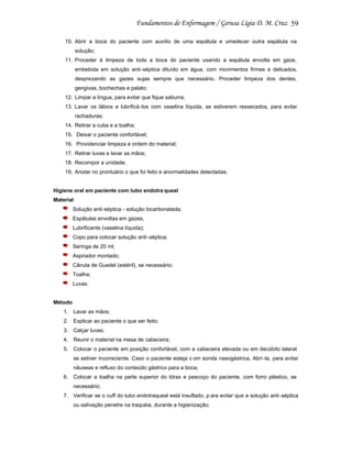 59
10. Abrir a boca do paciente com auxílio de uma espátula e umedecer outra espátula na
solução;
11. Proceder à limpeza de toda a boca do paciente usando a espátula envolta em gaze,
embebida em solução anti -séptica diluído em água, com movimentos firmes e delicados,
desprezando as gazes sujas sempre que necessário. Proceder limpeza dos dentes,
gengivas, bochechas e palato;
12. Limpar a língua, para evitar que fique saburra;
13. Lavar os lábios e lubrificá -los com vaselina líquida, se estiverem ressecados, para evitar
rachaduras;
14. Retirar a cuba e a toalha;
15. Deixar o paciente confortável;
16. Providenciar limpeza e ordem do material;
17. Retirar luvas e lavar as mãos;
18. Recompor a unidade;
19. Anotar no prontuário o que foi feito e anormalidades detectadas.

Higiene oral em paciente com tubo endotra queal
Material
Solução anti-séptica - solução bicarbonatada;
Espátulas envoltas em gazes;
Lubrificante (vaselina líquida);
Copo para colocar solução anti -séptica;
Seringa de 20 ml;
Aspirador montado;
Cânula de Guedel (estéril), se necessário;
Toalha;
Luvas.

Método
1. Lavar as mãos;
2. Explicar ao paciente o que ser feito;
3. Calçar luvas;
4. Reunir o material na mesa de cabeceira;
5. Colocar o paciente em posição confortável, com a cabeceira elevada ou em decúbito lateral
se estiver inconsciente. Caso o paciente esteja c om sonda nasogástrica, Abrí -la, para evitar
náuseas e refluxo do conteúdo gástrico para a boca;
6. Colocar a toalha na parte superior do tórax e pescoço do paciente, com forro plástico, se
necessário;
7. Verificar se o cuff do tubo endotraqueal está insuflado, p ara evitar que a solução anti-séptica
ou salivação penetre na traquéia, durante a higienização;

 