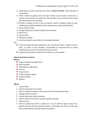 60
8. Instilar água com auxilio da seringa, pelo orifício da cânula de Guedel, e fazer aspiração ao
mesmo tempo;
9. Retirar a cânula de guedel e lavá -la em água corrente na pia do quarto e recolocá -la, ou
proceder à sua troca por outra estéril, caso, seja necessário ou que, conforme rotina, já tenha
dado 24 horas após a sua colocação;
10. Proceder à limpeza de toda a boca do paciente, usando a espátula envolta em gaze
embebidas em solução anti-séptica. Limpar o palato superior e toda a arcada dentária;
11. Limpar também a língua;
12. Enxugar os lábios com a toalha e lubrificá -los com vaselina;
13. Retirar luvas;
14. Lavar as mãos;
15. Recompor a unidade;
16. Anotar no prontuário o que foi feito e ano rmalidades detectadas.
Obs:
A troca do cadarço da cânula endotraqueal, deve ser feita pelo Técnico / Auxiliar a cada 12
horas, ou quando se fizer necessário, acompanhada do reposicionamento da cânula
endotraqueal, que deve ser feita pelo Enfermeiro da unid ade;
A higiene oral do paciente entubado deve ser feita 01 vez a cada plantão.

Higiene das próteses dentárias
Material
Copo com solução anti-séptica bucal,
Escova de dente,
Pasta dental ou sabão líquido,
Cuba-rim,
01 par de luvas,
Toalhas de papel ou gaze s;
Toalhas de Banho,
Biombos,

Método
1.

Lavar as mãos;

2.

Explicar ao paciente o que vai fazer;

3.

Reunir o material na bandeja e colocar sobre a mesa de cabeceira do paciente;

4.

Proteger o leito com biombo;

5.

Colocar toalha sobre o tórax do paciente;

6.

Colocar o paciente em Fowler ou sentado quando for permitido;

7.

Calçar as luvas;

8.

Pedir ao paciente que remova a prótese com o uso da toalha de papel ou gaze. Se o
paciente não puder remover as próteses, sozinho, a enfermagem deve fazê -lo em seu lugar,
lenta e cuidadosamente, para não machucar as gengivas;

 