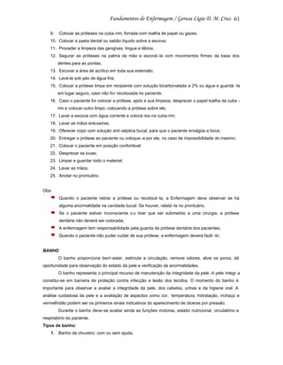 61
9.

Colocar as próteses na cuba -rim, forrada com toalha de papel ou gazes.

10. Colocar a pasta dental ou sabão líquido sobre a escova;
11. Proceder a limpeza das gengivas, língua e lábios;
12. Segurar as próteses na palma da mão e escová -la com movimentos firmes da base dos
dentes para as pontas;
13. Escovar a área de acrílico em toda sua extensão;
14. Lavá-la sob jato de água fria;
15. Colocar a prótese limpa em recipiente com solução bicarbonatada a 2% ou água e guardá -la
em lugar seguro, caso não fo r recolocada no paciente.
16. Caso o paciente for colocar a prótese, após a sua limpeza, desprezar o papel toalha da cuba rim e colocar outro limpo, colocando a prótese sobre ele;
17. Lavar a escova com água corrente e colocá -los na cuba-rim;
18. Lavar as mãos enluvadas;
19. Oferecer copo com solução anti -séptica bucal, para que o paciente enxágüe a boca;
20. Entregar a prótese ao paciente ou coloque -a por ele, no caso de impossibilidade do mesmo;
21. Colocar o paciente em posição confortável;
22. Desprezar as luvas;
23. Limpar e guardar todo o material;
24. Lavar as mãos;
25. Anotar no prontuário.

Obs:
Quando o paciente retirar a prótese ou recolocá -la, a Enfermagem deve observar se há
alguma anormalidade na cavidade bucal. Se houver, relatá -la no prontuário.
Se o paciente estiver inconsciente o u tiver que ser submetido a uma cirurgia, a prótese
dentária não deverá ser colocada;
A enfermagem tem responsabilidade pela guarda da prótese dentária dos pacientes;
Quando o paciente não puder cuidar de sua prótese, a enfermagem deverá fazê -lo;

BANHO
O banho proporciona bem-estar, estimula a circulação, remove odores, abre os poros, dá
oportunidade para observação do estado da pele e verificação de anormalidades.
O banho representa o principal recurso de manutenção da integridade da pele. A pele íntegr a
constitui-se em barreira de proteção contra infecção e lesão dos tecidos. O momento do banho é
importante para observar e avaliar a integridade da pele, dos cabelos, unhas e da higiene oral. A
análise cuidadosa da pele e a avaliação de aspectos como cor, temperatura, hidratação, inchaço e
vermelhidão podem ser os primeiros sinais indicativos do aparecimento de úlceras por pressão.
Durante o banho deve-se avaliar ainda as funções motoras, estado nutricional, circulatório e
respiratório do paciente.
Tipos de banho:
1. Banho de chuveiro: com ou sem ajuda;

 