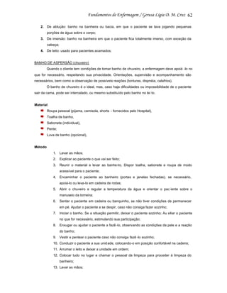 62
2. De ablução: banho na banheira ou bacia, em que o paciente se lava jogando pequenas
porções de água sobre o corpo;
3. De imersão: banho na banheira em que o paciente fica totalmente imerso, com exceção da
cabeça;
4. De leito: usado para pacientes acamados;

BANHO DE ASPERSÃO (chuveiro)
Quando o cliente tem condições de tomar banho de chuveiro, a enfermagem deve apoiá -lo no
que for necessário, respeitando sua privacidade. Orientações, supervisão e acompanhamento são
necessários, bem como a observação de possíveis reações (tonturas, dispnéia, calafrios).
O banho de chuveiro é o ideal, mas, caso haja dificuldades ou impossibilidade de o paciente
sair da cama, pode ser intercalado, ou mesmo substituído pelo banho no lei to.

Material
Roupa pessoal (pijama, camisola, shorts - fornecidos pelo Hospital),
Toalha de banho,
Sabonete (individual),
Pente;
Luva de banho (opcional),

Método
1. Lavar as mãos;
2. Explicar ao paciente o que vai ser feito;
3. Reunir o material e levar ao banhe iro. Dispor toalha, sabonete e roupa de modo
acessível para o paciente;
4. Encaminhar o paciente ao banheiro (portas e janelas fechadas), se necessário,
apoiá-lo ou leva-lo em cadeira de rodas;
5. Abrir o chuveiro e regular a temperatura da água e orientar o pac iente sobre o
manuseio da torneira;
6. Sentar o paciente em cadeira ou banquinho, se não tiver condições de permanecer
em pé. Ajudar o paciente a se despir, caso não consiga fazer sozinho;
7. Iniciar o banho. Se a situação permitir, deixar o paciente sozinho; Au xiliar o paciente
no que for necessário, estimulando sua participação;
8. Enxugar ou ajudar o paciente a fazê -lo, observando as condições da pele e a reação
do banho;
9. Vestir e pentear o paciente caso não consiga fazê -lo sozinho;
10. Conduzir o paciente a sua unid ade, colocando-o em posição confortável na cadeira;
11. Arrumar o leito e deixar a unidade em ordem;
12. Colocar tudo no lugar e chamar o pessoal da limpeza para proceder à limpeza do
banheiro;
13. Lavar as mãos;

 