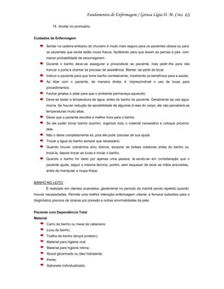 63
14. Anotar no prontuário.

Cuidados de Enfermagem
Sentar na cadeira embaixo do chuveiro é muito mais seguro para os pacientes idosos ou para
os pacientes que ainda estão muito fracos, facilitando para que lavem as pernas e pés, com
menor probabilidade de escorregarem,
Durante o banho deve-se assegurar a privacidade ao paciente, mas pedir-lhe para não
trancar a porta e chamar se precisar de assistência. Manter -se perto do local.
Instruir o paciente para que tome banho corretamente, mostrando os benefícios para a saúde;
Ao lidar com o paciente, de maneira direta, é imprescindível o uso de luvas para
procedimentos;
Fechar janelas e zelar para que o ambiente permaneça aquecido;
Deve-se testar a temperatura da água, antes do banho do paciente. Geralmente se usa água
morna. Se houver redução da sensibilidade de algumas á reas do corpo, ele não perceberá as
temperaturas muito altas.
Deixe que o paciente escolha a melhor hora para o banho.
Se ele puder tomar banho sozinho, organize todo o material necessário e coloque próximo
dele.
Não o deixe completamente só, pois ele pode precisar de sua ajuda.
Trocar a água do banho sempre que necessário;
Quando houver colostomia e/ou drenos, esvaziar as bolsas coletoras antes do banho ou
trocá-la, depois trocar as luvas e iniciar o banho;
Quando o banho for dado por apenas uma pessoa, le vando-se em consideração que o
paciente ajuda, seguir a mesma técnica, porém, sem esquecer de lavar as mãos enluvadas,
antes de manipular a roupa limpa;

BANHO NO LEITO
È realizado em clientes acamados, geralmente no período da manhã sendo repetido quando
houver necessidades. Permite uma melhor interação enfermagem -cliente, e fornece subsídios para o
diagnóstico precoce de úlceras por pressão e outras anormalidades da pele.

Paciente com Dependência Total
Material
Carro de banho ou mesa de cabeceira;
Luva de banho;
Toalha de banho (lençol protetor);
Material para higiene oral;
Material para higiene intima;
Álcool glicerinado ou óleo hidratante;
Pente;
Sabonete individualizado;

 
