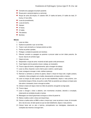 64
Comadre e/ou papagaio do próprio paciente;
Roupa para o paciente (pijama ou camis ola);
Roupa de cama (02 lençóis, 01 cobertor S/N, 01 toalha de banho, 01 toalha de rosto, 01
fronha, 01 forro S/N);
Luvas de procedimento;
Luvas de banho;
Hamper;
01 bacia;
01 balde;
Fita adesiva;
Biombos;

Método
1. Lavar as mãos;
2. Explicar ao paciente o que vai ser feito;
3. Trazer o carro de banho e o hamper próximo ao leito;
4. Fechar as portas e janelas;
5. Proteger a unidade do paciente com biombos;
6. Oferecer comadre ou papagaio ao paciente e procurar saber se tem clister prescrito. Se
houver, faze-lo em primeiro lugar;
7. Calçar as luvas;
8. Desprender a roupa de cama, iniciando do lado oposto onde permanecer;
9. Fazer higiene oral do paciente e lavar a cabeça, se necessário;
10. Trocar a água do banho, obrigatoriamente, após a lavagem da cabeça;
11. Lavar os olhos, limpando o cant o interno para o externo, usando gaze;
12. Lavar, enxaguar e enxugar o rosto, orelhas e pescoço;
13. Remover a camisola ou camisa do pijama, descer o lençol em leque até a região pubiana,
mantendo o tórax protegido com a toalha, descansando os braços sobre a mesma ;
14. Lavar os braços do lado oposto ao que se esta trabalhando, depois o mais próximo, com
movimentos longos e firmes, do punho a axila; Pedir ao paciente que coloque os braços para
trás sobre o travesseiro, lavar e enxugar as axilas.
15. Colocar a bacia com água e lavar as mãos do paciente, enxugando -as logo após;
16. Trocar a água;
17. Lavar e enxugar o tórax e abdome, com movimentos circulares, ativando a circulação,
observando as condições da pele e mamas;
18. Massagear com álcool glicerinado os braços e o tórax do pacien te.
19. Retirar a toalha e cobrir o tórax com lençol limpo;
20. Colocar a toalha sobre os MMII e retirar o lençol sujo. Lavar as pernas e coxas, do tornozelo
ate a raiz da coxa, do lado oposto ao que se esta trabalhando, depois o mais próximo;
21. Colocar bacia sob os pés e lavá-los, principalmente nos interdigitais, observando as
condições dos mesmos e enxugar bem;

 