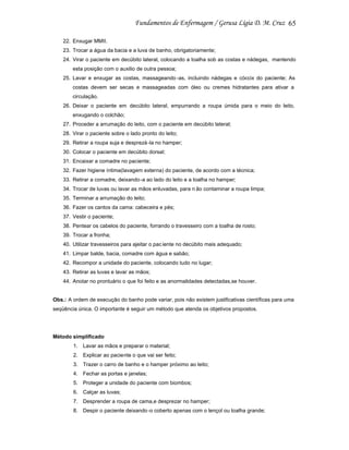 65
22. Enxugar MMII.
23. Trocar a água da bacia e a luva de banho, obrigatoriamente;
24. Virar o paciente em decúbito lateral, colocando a toalha sob as costas e nádegas, mantendo
esta posição com o auxilio de outra pessoa;
25. Lavar e enxugar as costas, massageando -as, incluindo nádegas e cóccix do paciente; As
costas devem ser secas e massageadas com óleo ou cremes hidratantes para ativar a
circulação.
26. Deixar o paciente em decúbito lateral, empurrando a roupa úmida para o meio do leito,
enxugando o colchão;
27. Proceder a arrumação do leito, com o paciente em decúbito lateral;
28. Virar o paciente sobre o lado pronto do leito;
29. Retirar a roupa suja e desprezá -la no hamper;
30. Colocar o paciente em decúbito dorsal;
31. Encaixar a comadre no paciente;
32. Fazer higiene íntima(lavagem externa) do paciente, de acordo com a técnica;
33. Retirar a comadre, deixando -a ao lado do leito e a toalha no hamper;
34. Trocar de luvas ou lavar as mãos enluvadas, para n ão contaminar a roupa limpa;
35. Terminar a arrumação do leito;
36. Fazer os cantos da cama: cabeceira e pés;
37. Vestir o paciente;
38. Pentear os cabelos do paciente, forrando o travesseiro com a toalha de rosto;
39. Trocar a fronha;
40. Utilizar travesseiros para ajeitar o pac iente no decúbito mais adequado;
41. Limpar balde, bacia, comadre com água e sabão;
42. Recompor a unidade do paciente, colocando tudo no lugar;
43. Retirar as luvas e lavar as mãos;
44. Anotar no prontuário o que foi feito e as anormalidades detectadas,se houver.

Obs.: A ordem de execução do banho pode variar, pois não existem justificativas científicas para uma
seqüência única. O importante é seguir um método que atenda os objetivos propostos.

Método simplificado
1. Lavar as mãos e preparar o material;
2. Explicar ao paciente o que vai ser feito;
3. Trazer o carro de banho e o hamper próximo ao leito;
4. Fechar as portas e janelas;
5. Proteger a unidade do paciente com biombos;
6. Calçar as luvas;
7. Desprender a roupa de cama,e desprezar no hamper;
8. Despir o paciente deixando -o coberto apenas com o lençol ou toalha grande;

 
