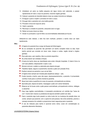 66
9. Umedecer um pano ou toalha pequena em água morna com sabonete, e passar
rapidamente em todo o corpo do paciente, incluindo órgãos genitais.
10. Colocar o paciente em decúbito lateral e lavar as costas incluindo as nádegas;
11. Enxaguar o pano e repetir o processo em todo o corpo;
12. Enxugar todo o paciente com uma toalha grande;
13. Proceder a troca de roupa de cama;
14. Vestir o paciente;
15. Recompor a unidade do paciente, colocando tudo no lugar;
16. Retirar as luvas e lavar as mãos;
17. Anotar no prontuário o que foi feito e as anormalidades detectadas,se houver.

Utilizando-se este método, o leito fica bem molhado, portanto o banho deve ser dado
rapidamente.
Obs.:
A higiene do paciente fica a cargo da Equipe de Enfermagem;
Se as condições do paciente não permitem um banho completo todos os dias, fazer
banho parcial que consiste em lavar rosto, braços e axilas, região dorsal e órgãos
genitais;
Para pele seca, usar vaselina, óleo ou produto específico;
As unhas devem ser cortadas e limpas;
A bacia de banho deve ser desinfetada para evitar infecção hospitalar. O ideal é forra -la
com saco plástico, desprezando -o após o uso;
Sempre remover o sabão ou sabonete para depois enxugar;
Trabalhar rápido, segura e suavemente, lavando a pele com pressão firme;
Explicar sempre ao paciente o que vai ser feito;
A higiene deve sempre ser iniciada pela seqüência cabeça – pés.
Cuidar durante o banho, para não expor, desnecessariamente, o paciente. A privacidade
contribui muito para o conforto mental do paciente;
Secar bem toda a superfície do corpo do paciente, principalmente as dobras;
Aproveite para, depois do banho, massagear a pele com creme hidratante.
Observe se há locais onde a pele parece avermelhada, principalmente ombros, nádegas
e calcanhar.
Caso haja regiões avermelhadas, é necessário providenciar um colchão tipo "caixa de
ovo". Coxins bem macios ou protetores de espuma também podem ser úteis.
Caso o paciente seja muito pesado ou sinta muita dor na mudança de posição deve -se
contar, sempre que possível, com a ajuda de outra pessoa. Isto evita acidentes, previne o
cansaço excessivo do cuidador e proporciona maior segurança para o paciente.
O uso de máscara para banho é opcional como rotina. Levar em consideração os
pacientes altamente infectados.

LAVAGEM EXTERNA (Higiene Íntima)

 