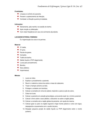 67
Finalidades:
Limpeza e conforto do paciente;
Prevenir o aparecimento de infecção;
Combater a infecção quando já instalada;

Indicações:
Diariamente, pela manhã, na ocasião do banho;
Após micção ou defecação;
Com maior freqüência em cas o de corrimento abundante.

LAVAGEM EXTERNA FEMININA
É a higienização da vulva e do períneo.

Material
01 balde;
01 jarra;
Pacote de gazes;
Comadre;
Toalha de banho;
Sabão líquido o PVPI degermante;
Luvas para procedimento;
Biombo;
Saco plástico;
Impermeável;

Método
1. Lavar as mãos;
2. Explicar o procedimento a paciente;
3. Reunir o material e colocá-los sobre a mesa de cabeceira;
4. Trazer o hamper próximo ao leito;
5. Proteger a unidade com biombos;
6. Colocar a comadre em cima da cadeira, trazendo -a para os pés da cama;
7. Calcar as luvas;
8. Colocar a paciente em posição ginecológica, procurando expô -la o mínimo possível;
9. Colocar o forro sobre o saco plástico, colocando -os sobre a região glútea;
10. Colocar a comadre sob a região glútea da paciente, com ajuda da mesma;
11. Colocar gaze ou pano na região inguinal e irrigar monte pubiano e vulva com água,
despejando-a suavemente com o auxilio da jarra;
12. Despejar pequena porção de sabão líquido ou PVPI degermante sobre o monte
pubiano;

 
