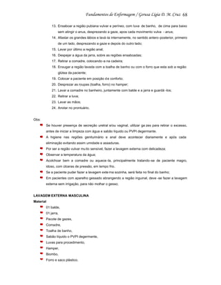 68
13. Ensaboar a região pubiana vulvar e períneo, com luva de banho, de cima para baixo
sem atingir o anus, desprezando a gaze, apos cada movimento vulva - anus;
14. Afastar os grandes lábios e lavá -la internamente, no sentido antero -posterior, primeiro
de um lado, desprezando a gaze e depois do outro lado;
15. Lavar por último a região anal;
16. Despejar a água da jarra, sobre as regiões ensaboadas;
17. Retirar a comadre, colocando -a na cadeira;
18. Enxugar a região lavada com a toalha de banho ou com o forro que esta sob a região
glútea da paciente;
19. Colocar a paciente em posição d e conforto;
20. Desprezar as roupas (toalha, forro) no hamper;
21. Lavar a comadre no banheiro, juntamente com balde e a jarra e guardá -los;
22. Retirar a luva;
23. Lavar as mãos;
24. Anotar no prontuário.

Obs:
Se houver presença de secreção uretral e/ou vaginal, utilizar ga zes para retirar o excesso,
antes de iniciar a limpeza com água e sabão líquido ou PVPI degermante.
A higiene nas regiões geniturinário e anal deve acontecer diariamente e após cada
eliminação evitando assim umidade e assaduras.
Por ser a região vulvar mu ito sensível, fazer a lavagem externa com delicadeza;
Observar a temperatura da água;
Acolchoar bem a comadre ou aquece -la, principalmente tratando-se de paciente magro,
idoso, com úlceras de pressão, em tempo frio.
Se a paciente puder fazer a lavagem exte rna sozinha, será feita no final do banho;
Em pacientes com aparelho gessado abrangendo a região inguinal, deve -se fazer a lavagem
externa sem irrigação, para não molhar o gesso;

LAVAGEM EXTERNA MASCULINA
Material
01 balde,
01 jarra,
Pacote de gazes,
Comadre,
Toalha de banho,
Sabão líquido o PVPI degermante,
Luvas para procedimento,
Hamper,
Biombo,
Forro e saco plástico.

 
