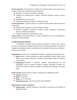 15
Função restaurativa: Visa proporcionar condições para o paciente retornar ao seu meio e às suas
atividades. Nesta função o hospital desenvolve atividades de:
Diagnóstico - em serviço de ambulatório e internação;
Tratamento de doenças-curativo e paliativo, envolvendo atividades cirúrgi cas, clínicas e
especiais;
Reabilitação física, mental e social;
Tratamento de urgência e emergência - acidentes e doenças.
Função pesquisadora: A função de pesquisa do hospital é bastante ampla, realizando pesquisas
relacionadas a:
Aspectos físicos, psico lógicos e sociais da saúde e da doença;
Atividades hospitalares, processos de trabalho, produtos terapêuticos, procedimentos
técnicos e atividades administrativas;
Pesquisas acadêmicas em todas as áreas e níveis.
Função curativa: Quase sempre possui um ser viço de emergência, bem como de diagnóstico e
tratamento de diversas moléstias.

CLASSIFICAÇÃO DOS HOSPITAIS
A classificação de hospitais envolve aspectos administrativos, estrutura física, recursos
humanos e o desempenho da instituição. Existe uma série de critérios para classificar os hospitais. A
vantagem da classificação é permitir o estabelecimento de condições mínimas para ser autorizado o
funcionamento do hospital.

Especialidades: De acordo com as especialidades existentes o hospital pode ser class ificado como:
Geral-Destinado a prestar assistência nas quatro especialidades médicas básicas: clínica
médica, clínica cirúrgica, clínica gineco - obstétrica, clínica pediátrica. Podem ser limitadas a
um grupo etário.
Especializados-Capacitados

a

atenderem

pacientes

predominantemente

de

uma

especialidade, como, por exemplo: psiquiatria, oncologia, maternidade, neurologia, etc.
Atualmente a tendência é colocar os pacientes com qualquer tipo de patologia nos hospitais
gerais.

Número de leitos: Quanto ao número de leitos, o hospital pode ser classificado em porte:
Pequeno-até 50 leitos;
Médio-51 a 150 leitos;
Grande - de 151 a 500 leitos;
Porte especial ou extra - para os que possuem acima de 500 leitos.

Resolutividade ou Nível de competência:
Hospital primário - profilaxia, prevenção e clínica básica, com baixo grau de resolução de
problemas de saúde.

 