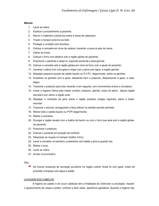 69

Método
1.

Lavar as mãos;

2.

Explicar o procedimento a paciente;

3.

Reunir o material e colocá-los sobre a mesa de cabeceira;

4.

Trazer o hamper próximo ao leito;

5.

Proteger a unidade com biombos;

6.

Colocar a comadre em cima da cadeira, trazendo -a para os pés da cama;

7.

Calcar as luvas;

8.

Colocar o forro com plástico sob a região glútea do paciente;

9.

Posicionar o paciente e despi -lo, expondo somente a área geni tal;

10. Colocar a comadre sob a região glútea em cima do forro com a ajuda do paciente;
11. Levantar o pênis com uma gaze e irrigar com a jarra com água, a região genital;
12. Despejar pequena porção de sabão líquido ou P.V.P.I. degermante, sobre os genitais;
13. Ensaboar os genitais com a gaze, afastando bem o prepúcio, desprezando a gaze, a cada
etapa;
14. Tracionar o prepúcio para trás, lavando -o em seguida, com movimentos únicos e circulares;
15. Iniciar a higiene íntima pelo meato urinário, prepúcio, glande, corpo do pênis, depois região
escrotal e por ultimo a região anal;
16. Despejar o conteúdo da jarra sobre a região pubiana, pregas inguinais, pênis e bolsa
escrotal;
17. Tracionar o escroto, enxaguando a face inferior no sentido escroto perineal;
18. Retirar todo o sabão líquido ou P VPI degermante;
19. Retirar a comadre;
20. Enxugar a região lavada com a toalha de banho ou com o forro que esta sob a região glútea
do paciente;
21. Posicionar o prepúcio;
22. Colocar o paciente em posição de conforto;
23. Desprezar as roupas no hamper (toalha, forro);
24. Lavar a comadre no banheiro, juntamente com balde e jarra e guardá -los;
25. Retirar a luva;
26. Lavar as mãos;
27. Anotar no prontuário.

Obs:
Se houver presença de secreção purulenta na região uretral, limpá -la com gaze, antes de
proceder à limpeza com água e sabão.

LAVAGEM DOS CABELOS
A higiene do cabelo e do couro cabeludo tem a finalidade de: Estimular a circulação, impedir
o aparecimento de caspa e piolho, conforto e bem -estar, aparência agradável. Quando a higiene não

 
