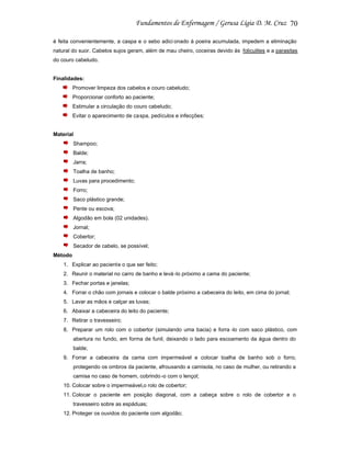 70
é feita convenientemente, a caspa e o sebo adici onado à poeira acumulada, impedem a eliminação
natural do suor. Cabelos sujos geram, além de mau cheiro, coceiras devido às foliculites e a parasitas
do couro cabeludo.

Finalidades:
Promover limpeza dos cabelos e couro cabeludo;
Proporcionar conforto ao paciente;
Estimular a circulação do couro cabeludo;
Evitar o aparecimento de ca spa, pedículos e infecções;

Material
Shampoo;
Balde;
Jarra;
Toalha de banho;
Luvas para procedimento;
Forro;
Saco plástico grande;
Pente ou escova;
Algodão em bola (02 unidades).
Jornal;
Cobertor;
Secador de cabelo, se possível;
Método
1. Explicar ao paciente o que ser feito;
2. Reunir o material no carro de banho e levá -lo próximo a cama do paciente;
3. Fechar portas e janelas;
4. Forrar o chão com jornais e colocar o balde próximo a cabeceira do leito, em cima do jornal;
5. Lavar as mãos e calçar as luvas;
6. Abaixar a cabeceira do leito do paciente;
7. Retirar o travesseiro;
8. Preparar um rolo com o cobertor (simulando uma bacia) e forra -lo com saco plástico, com
abertura no fundo, em forma de funil, deixando o lado para escoamento da água dentro do
balde;
9. Forrar a cabeceira da cama com impermeável e colocar toalha de banho sob o forro,
protegendo os ombros da paciente, afrouxando a camisola, no caso de mulher, ou retirando a
camisa no caso de homem, cobrindo -o com o lençol;
10. Colocar sobre o impermeável,o rolo de cobertor;
11. Colocar o paciente em posição diagonal, com a cabeça sobre o rolo de cobertor e o
travesseiro sobre as espáduas;
12. Proteger os ouvidos do paciente com algodão;

 