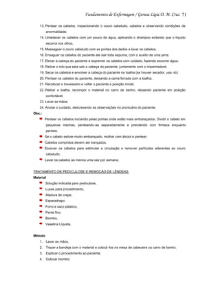 71
13. Pentear os cabelos, inspecionando o couro cabeludo, cabelos e observando condições de
anormalidade;
14. Umedecer os cabelos com um pouco de água, aplicando o shampoo evitando que o líquido
escorra nos olhos;
15. Massagear o couro cabeludo com as pontas dos dedos e lavar os cabelos;
16. Enxaguar os cabelos do paciente ate sair toda espuma, com o auxilio de uma jarra;
17. Elevar a cabeça do paciente e espremer os cabelos com cuidado, fazendo escorrer água;
18. Retirar o rolo que esta sob a cabeça do paciente, juntamente com o impermeável;
19. Secar os cabelos e envolver a cabeça do paciente na toalha (se houver secador, usa -lo);
20. Pentear os cabelos do paciente, deixando a cama forrada com a toalha;
21. Recolocar o travesseiro e voltar o paciente a posição inicial;
22. Retirar a toalha, recompor o material no carro de banho, deixando paciente em posição
confortável;
23. Lavar as mãos;
24. Anotar o cuidado, descrevendo as observações no prontuário do paciente.
Obs.:
Pentear os cabelos iniciando pelas pontas onde estão mais embaraçados. Dividir o cabelo em
pequenas mechas, penteando -as separadamente e prendendo com firmeza enquanto
penteia.
Se o cabelo estiver muito embaraçado, molhar com álcool e pentear;
Cabelos compridos devem ser trançados.
Escovar os cabelos para estimular a circulação e remover partículas aderentes ao couro
cabeludo;
Lavar os cabelos ao menos uma vez por semana;

TRATAMENTO DE PEDI CULOSE E REMOÇÃO DE LÊNDEAS
Material
Solução indicada para pediculose,
Luvas para procedimento,
Atadura de crepe,
Esparadrapo,
Forro e saco plástico,
Pente fino
Biombo,
Vaselina Líquida.

Método
1. Lavar as mãos;
2. Trazer a bandeja com o material e colocá -los na mesa de cabeceira ou carro de banho;
3. Explicar o procedimento ao paciente;
4. Colocar biombo;

 