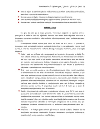 73
Antes e depois da administração de medicamentos que afetam as funções cardiovascular,
respiratória e de controle da temperatura;
Sempre que as condições físicas gerais do paciente piorem repentinamente;
Antes de intervenções de enfermagem que possam alterar qualquer um dos sinais vitais;
Sempre que o paciente mani festar quaisquer sintomas inespecíficos de desconforto físico.

TEMPERATURA

É o grau de calor que o corpo apresenta. Temperatura corporal é o equilíbrio entre a
produção e a perda de calor do organismo, mediado pelo centro termo -regulador. Para que a
temperatura permaneça constante, o calor produzido pelo corpo deve ser igual à perda de calor para
o ambiente.
A temperatura corporal normal pode variar, no adulto, de 36 a 37,2ºC. O controle da
temperatura pode ser realizado mediante a utilização do termôme tro, na região axilar, inguinal, bucal
ou retal. A axilar é a mais comumente verificada. Em alguns serviços, atualmente, utiliza -se a região
timpânica.
Axilar – pode ser verificada sob o braço usando um termômetro de mercúrio ou digital. É a
mais utilizada embora seja a menos precisa. As temperaturas aferidas desta forma tendem a
ser 0,3 a 0,6ºC mais baixas do que aquelas mensuradas pela via oral ou retal. Não verificar
em pacientes com queimaduras do tórax, fraturas de ombro superior, furúnculos na região
côncava da axila. O termômetro deve permanecer cerca de 3 a 5 minutos. É recomendável
não deixar o paciente sozinho com o termômetro.
Oral – pode ser medida usando-se o termômetro clássico ou de vidro e mercúrio ou digitais.
O termômetro de uso oral deve s er individual e possuir bulbo alongado e achatado, o qual
deve estar posicionado sob a língua e mantido firme com os lábios fechados. Esse método é
contra-indicado em crianças, idosos, doentes graves, inconscientes, com distúrbios mentais,
portadores de lesões orofaríngeas, problemas nas vias respiratórias,intervenções cirúrgicas
na boca, após extrações dentárias e, transitoriamente, após o ato de fumar e ingestão de
alimentos quentes ou frios. A temperatura bucal é até 0,4º C maior que a axilar. O
termômetro deve permanecer cerca de 3 minutos.
Retal – A temperatura é medida pela introdução retal e tendem a ser 0,6º C mais altas do
que quando comparada com a oral. O termômetro retal é de uso individual e possui bulbo
arredondado e proeminente. Deve ser lubri ficado e colocado no paciente em decúbito lateral,
inserido cerca de 3,5 cm, em indivíduo adulto. A verificação da temperatura retal, é contra indicada em pacientes submetidos a intervenções cirúrgicas do reto e períneo, e/ou que
apresentem processos infla matórios locais. O termômetro deve permanecer cerca de 2
minutos.
Timpânica – A medição pode ser feita por meio do conduto auditivo, utilizando -se um
termômetro com sensor infravermelho. Fornece a temperatura nos tecidos profundos do
corpo (central), sendo, portanto, a mais fidedigna.

 