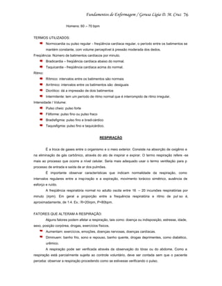 76
Homens: 60 – 70 bpm

TERMOS UTILIZADOS:
Normocardia ou pulso regular - freqüência cardíaca regular, o período entre os batimentos se
mantém constante, com volume perceptível à pressão moderada dos dedos.
Freqüência: Número de batimentos cardíacos por minuto.
Bradicardia – freqüência cardíaca abaixo do normal.
Taquicardia - freqüência cardíaca acima do normal.
Ritmo:
Rítmico: intervalos entre os batimentos são normais
Arrítmico: intervalos entre os batimentos são desiguais
Dicrótico: dá a impressão de dois batimentos
Intermitente: tem um período de ritmo normal que é interrompido de ritmo irregular.
Intensidade / Volume:
Pulso cheio: pulso forte
Filiforme: pulso fino ou pulso fraco
Bradisfigmia: pulso fino e bradi cárdico
Taquisfigmia: pulso fino e taquicárdico.

RESPIRAÇÃO

É a troca de gases entre o organismo e o meio exterior. Consiste na absorção de oxigênio e
na eliminação de gás carbônico, através do ato de inspirar e expirar. O termo respiração refere -se
mais ao processo que ocorre a nível celular. Seria mais adequado usar o termo ventilação para p
processo de entrada e saída de ar dos pulmões.
É importante observar características que indicam normalidade da respiração, como
intervalos regulares entre a insp iração e a expiração, movimento torácico simétrico, ausência de
esforço e ruído.
A freqüência respiratória normal no adulto oscila entre 16 – 20 incursões respiratórias por
minuto (irpm). Em geral a proporção entre a frequência respiratória e ritmo de pul so é,
aproximadamente, de 1:4. Ex.: R=20irpm, P=80bpm.

FATORES QUE ALTERAM A RESPIRAÇÃO:
Alguns fatores podem afetar a respiração, tais como: doença ou indisposição, estresse, idade,
sexo, posição corpórea, drogas, exercícios físicos.
Aumentam: exercícios, emoções, doenças nervosas, doenças cardíacas.
Diminuem: banho frio, sono e repouso, banho quente, drogas deprimentes, como diabético,
urêmico.
A respiração pode ser verificada através da observação do tórax ou do abdome. Como a
respiração está parcialmente sujeita ao controle voluntário, deve ser contada sem que o paciente
perceba: observar a respiração procedendo como se estivesse verificando o pulso.

 