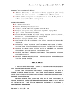 77

TIPOS DE MOVIMENTOS RESPIRATÓRIOS:
Abdominal, diafragmático ou costo -abdominal: efetuado principalme nte pelos músculos
abdominais. Mais comum nos homens. A expansibilidade é mais no ápice abdominal.
Torácico, costal ou costo-peitoral: efetuado pelos músculos costais do tórax, comum em
mulheres. A expansibilidade é mais no ápice pulmonar.

TERMINOLOGIA BÁSICA:
Eupnéia: respiração normal
Dispnéia: dificuldade para respirar, “falta de ar”
Taquipnéia: aumento da freqüência respiratória, respiração rápida.
Bradipnéia: diminuição dos número de movimentos respiratórios, respiração lenta.
Apnéia: Ausência de movi mentos respiratórios.
Ortopnéia: Dispnéia em decúbito, aliviada pela mudança de posição ao sentar ou ao elevar o
tronco, ou seja, o paciente respira melhor em posição vertical.
Hiperpnéia: respirações profundas, rápidas e anormais.
Hiperventilação: respiração excessiva com ou sem presença de dispnéia, comum em quadros
de ansiedade.
Hipoventilação: Redução da ventilação pulmonar, o volume de ar que penetra nos pulmões é
insuficiente para as necessidades metabólicas do organismo, com retenção de gás carbônico .
Respiração de Cheyne Stokes: aumento gradual da profundidade das respirações
(hiperventilação), seguido do decréscimo, com períodos de apnéia.
Respiração de Kussmaul – semelhante a hiperventilação, sendo característica de pacientes
com cetoacidose diabética.
Respiração estertorosa: respiração ruidosa – respiração com ruídos, geralmente devido ao
acúmulo de secreção brônquica.

PRESSÃO ARTERIAL

A pressão ou tensão arterial reflete a pressão que o sangue exerce contra a parede dos
vasos, quando é lançado na corrente sanguínea.
Ao medir a PA, consideramos a pressão máxima, chamada de sistólica, que resulta da
contração do ventrículo esquerdo para ejetar o sangue (débito cardíaco) através da artéria aorta, e a
pressão mínima, chamada de diastólica, é a pres são presente nas artérias na fase de relaxamento e
enchimento do ventrículo esquerdo.
Os valores da pressão arterial não são fixos, podem variar de acordo com o horário e em
diferentes circunstâncias. Também pode -se encontrar valores diferentes de PA, qua ndo for verificada
nos dois braços. A idade e o sexo são fatores que interferem nos valores da PA, mulheres tem PA
menor que homens da mesma idade.

FATORES QUE ALTERAM A P.A

 