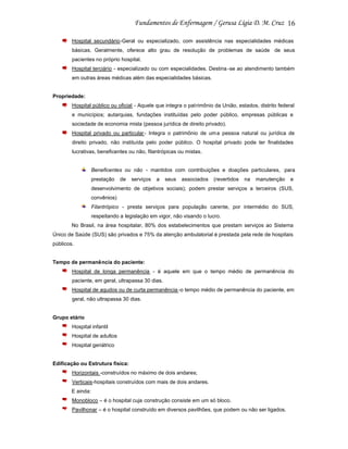 16
Hospital secundário-Geral ou especializado, com assistência nas especialidades médicas
básicas. Geralmente, oferece alto grau de resolução de problemas de saúde de seus
pacientes no próprio hospital.
Hospital terciário - especializado ou com especialidades. Destina -se ao atendimento também
em outras áreas médicas além das especialidades básicas.

Propriedade:
Hospital público ou oficial - Aquele que integra o patrimônio da União, estados, distrito federal
e municípios; autarquias, fundações instituídas pelo poder público, empresas públicas e
sociedade de economia mista (pessoa jurídica de direito privado).
Hospital privado ou particular - Integra o patrimônio de uma pessoa natural ou jurídica de
direito privado, não instituída pelo poder público. O hospital privado pode ter finalidades
lucrativas, beneficentes ou não, filantrópicas ou mistas.

Beneficentes ou não - mantidos com contribuições e doações particulares, para
prestação

de

serviços

a

seus

associados

(revertidos

na

manutenção

e

desenvolvimento de objetivos sociais); podem prestar serviços a terceiros (SUS,
convênios)
Filantrópico - presta serviços para população carente, por intermédio do SUS,
respeitando a legislação em vigor, não visando o lucro.
No Brasil, na área hospitalar, 80% dos estabelecimentos que prestam serviços ao Sistema
Único de Saúde (SUS) são privados e 75% da atenção ambulatorial é prestada pela rede de hospitais
públicos.

Tempo de permanência do paciente:
Hospital de longa permanência - é aquele em que o tempo médio de permanência do
paciente, em geral, ultrapassa 30 dias.
Hospital de agudos ou de curta permanência -o tempo médio de permanência do paciente, em
geral, não ultrapassa 30 dias.

Grupo etário
Hospital infantil
Hospital de adultos
Hospital geriátrico

Edificação ou Estrutura física:
Horizontais -construídos no máximo de dois andares;
Verticais-hospitais construídos com mais de dois andares.
E ainda:
Monobloco – é o hospital cuja construção consiste em um só bloco.
Pavilhonar – é o hospital construído em diversos pavilhões, que podem ou não ser ligados.

 