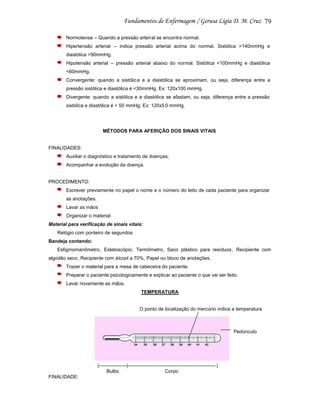 79
Normotensa – Quando a pressão arterial se encontra normal.
Hipertensão arterial – indica pressão arterial acima do normal. Sistólica >140mmHg e
diastólica >90mmHg.
Hipotensão arterial – pressão arterial abaixo do normal. Sistólica <100mmHg e diastólica
<60mmHg.
Convergente: quando a sistólic a e a diastólica se aproximam, ou seja, diferença entre a
pressão sistólica e diastólica é <30mmHg. Ex: 120x100 mmHg.
Divergente: quando a sistólica e a diastólica se afastam, ou seja, diferença entre a pressão
sistólica e diastólica é > 50 mmHg. Ex: 120x5 0 mmHg.

MÉTODOS PARA AFERIÇÃO DOS SINAIS VITAIS

FINALIDADES:
Auxiliar o diagnóstico e tratamento de doenças;
Acompanhar a evolução da doença.

PROCEDIMENTO:
Escrever previamente no papel o nome e o número do leito de cada paciente para organizar
as anotações.
Lavar as mãos
Organizar o material:
Material para verificação de sinais vitais:
Relógio com ponteiro de segundos
Bandeja contendo:
Esfigmomanômetro, Estetoscópio, Termômetro, Saco plástico para resíduos, Recipiente com
algodão seco, Recipiente com álcool a 70%, Papel ou bloco de anotações .
Trazer o material para a mesa de cabeceira do paciente.
Preparar o paciente psicologicamente e explicar ao paciente o que vai ser feito.
Lavar novamente as mãos.
TEMPERATURA

O ponto de localização do mercúrio indica a temperatura

Pedúnculo

|-----------------|------------------------------------------------------ |
Bulbo
Corpo
FINALIDADE:

 