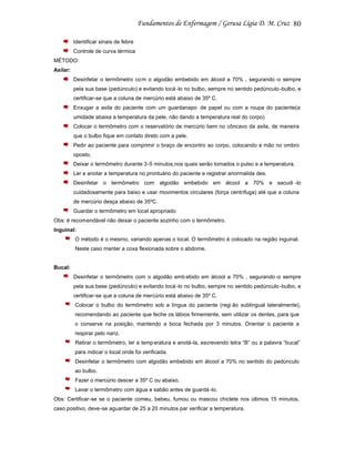 80
Identificar sinais de febre
Controle de curva térmica
MÉTODO:
Axilar:
Desinfetar o termômetro co m o algodão embebido em álcool a 70% , segurando -o sempre
pela sua base (pedúnculo) e evitando tocá -lo no bulbo, sempre no sentido pedúnculo -bulbo, e
certificar-se que a coluna de mercúrio está abaixo de 35º C.
Enxugar a axila do paciente com um guardanapo de papel ou com a roupa do paciente(a
umidade abaixa a temperatura da pele, não dando a temperatura real do corpo)
Colocar o termômetro com o reservatório de mercúrio bem no côncavo da axila, de maneira
que o bulbo fique em contato direto com a pele.
Pedir ao paciente para comprimir o braço de encontro ao corpo, colocando a mão no ombro
oposto.
Deixar o termômetro durante 3 -5 minutos,nos quais serão tomados o pulso e a temperatura.
Ler e anotar a temperatura no prontuário do paciente e registrar anormalida des.
Desinfetar o termômetro com algodão embebido em álcool a 70% e sacudi -lo
cuidadosamente para baixo e usar movimentos circulares (força centrífuga) até que a coluna
de mercúrio desça abaixo de 35ºC.
Guardar o termômetro em local apropriado
Obs: é recomendável não deixar o paciente sozinho com o termômetro.
Inguinal:
O método é o mesmo, variando apenas o local. O termômetro é colocado na região inguinal.
Neste caso manter a coxa flexionada sobre o abdome.

Bucal:
Desinfetar o termômetro com o algodão emb ebido em álcool a 70% , segurando -o sempre
pela sua base (pedúnculo) e evitando tocá -lo no bulbo, sempre no sentido pedúnculo -bulbo, e
certificar-se que a coluna de mercúrio está abaixo de 35º C.
Colocar o bulbo do termômetro sob a língua do paciente (regi ão sublingual lateralmente),
recomendando ao paciente que feche os lábios firmemente, sem utilizar os dentes, para que
o conserve na posição, mantendo a boca fechada por 3 minutos. Orientar o paciente a
respirar pelo nariz.
Retirar o termômetro, ler a temp eratura e anotá-la, escrevendo letra “B” ou a palavra “bucal”
para indicar o local onde foi verificada.
Desinfetar o termômetro com algodão embebido em álcool a 70% no sentido do pedúnculo
ao bulbo.
Fazer o mercúrio descer a 35º C ou abaixo.
Lavar o termômetro com água e sabão antes de guardá -lo.
Obs: Certificar-se se o paciente comeu, bebeu, fumou ou mascou chiclete nos últimos 15 minutos,
caso positivo, deve-se aguardar de 25 a 20 minutos par verificar a temperatura.

 