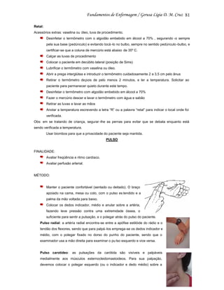 81
Retal:
Acessórios extras: vaselina ou óleo, luva de procedimento.
Desinfetar o termômetro com o algodão embebido em álcool a 70% , segurando -o sempre
pela sua base (pedúnculo) e evitando tocá -lo no bulbo, sempre no sentido pedúnculo -bulbo, e
certificar-se que a coluna de mercúrio está abaixo de 35º C.
Calçar as luvas de procedimento
Colocar o paciente em decúbito lateral (posição de Sims)
Lubrificar o termômetro com vaselina ou óleo.
Abrir a prega interglútea e introduzir o termômetro cuidadosamente 2 a 3,5 cm pelo ânus
Retirar o termômetro depois de pelo menos 2 minutos, e ler a temperatura. Solicitar ao
paciente para permanecer quieto durante este tempo.
Desinfetar o termômetro com algodão embebido em álcool a 70%
Fazer o mercúrio descer e lavar o termômetro com água e sabão
Retirar as luvas e lavar as mãos
Anotar a temperatura escrevendo a letra “R” ou a palavra “retal” para indicar o local onde foi
verificada.
Obs: em se tratando de criança, segurar -lhe as pernas para evitar que se debata enquanto está
sendo verificada a temperatura.
Usar biombos para que a privacidade do paciente seja mantida.
PULSO

FINALIDADE:
Avaliar freqüência e ritmo cardíaco.
Avaliar perfusão arterial.

MÉTODO:

Manter o paciente confortável (sentado ou deitado). O braço
apoiado na cama, mesa ou colo, com o pulso es tendido e a
palma da mão voltada para baixo.
Colocar os dedos indicador, médio e anular sobre a artéria,
fazendo leve pressão contra uma extremidade óssea, o
suficiente para sentir a pulsação, e o polegar atrás do pulso do paciente.
Pulso radial: a artéria radial encontra-se entre a apófise estilóide do rádio e o
tendão dos flexores, sendo que para palpá -los emprega-se os dedos indicador e
médio, com o polegar fixado no dorso do punho do paciente, sendo que o
examinador usa a mão direita para examinar o pu lso esquerdo e vice versa.

Pulso carotídeo: as pulsações da carótida são visíveis e palpáveis
medialmente aos músculos esternocleidomastoideos. Para sua palpação,
devemos colocar o polegar esquerdo (ou o indicador e dedo médio) sobre a

 