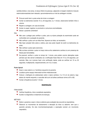 82
carótida direita e vice-versa, no terço inferior do pescoço, adjacente à margem medial do músculo
esternocleiomastoideo bem relaxado, aproximadamente ao nível da cartilagem cricóide.

Procurar sentir bem o pulso antes de iniciar a contagem
Contar os batimentos durante 15 o u 30 segundos, ou 1 minuto, observando também ritmo e
volume.
Repetir a contagem, em caso de dúvida
Anotar no papel, registrar no prontuário e comunicar anormalidades.
Deixar o paciente confortável
Obs:
Não usar o polegar para verificar o pulso, pois a pr ópria pulsação do examinador pode ser
confundida com a pulsação do paciente.
Não verificar o pulso com as mãos frias. Aquecer as mãos, se necessário.
Não fazer pressão forte sobre a artéria, pois isso pode impedir de sentir os batimentos do
pulso.
Não verificar o pulso após exercícios.
Não se deve controlar o pulso no braço onde se fez cateterismo cardíaco ou em presença de
fístula para hemodiálise.
Se possível, verificar o pulso no tempo de 1 minuto, pois podem ocorrer alterações neste
período que não seriam analisados se a verificação fosse feita em 15 ou 30 segundos, por
exemplo. Mas, se é preciso fazer uma verificação rápida, pode -se verificar em 15 ou 30
segundos, multiplicando, respectivamente, em 4 ou 2 vezes.

Pulso Apical:
Expor o osso esterno e o hemitórax esquerdo do paciente.
Localizar quinto espaço intercostal na linha médioclavicular.
Colocar o diafragma do estetoscópio sobre o ápice cardíaco, 5 a 7,5 cm do externo, logo
abaixo do mamilo esquerdo, e auscultar até ouvir as bulhas cardíacas norma is B1 e B2.
Contar a freqüência durante 1 minuto.

RESPIRAÇÃO

FINALIDADE:
Verificar freqüência, ritmo e amplitude respiratória.
Auxiliar no diagnóstico e tratamento de doenças.

MÉTODO:
Deitar o paciente e expor o tórax e abdome para avaliação das excursõ es respiratórias.
Observar os movimentos de abaixamento e elevação do tórax ou abdome, sem que o
paciente perceba. Os dois movimentos(inspiração e expiração) somam um movimento
respiratório.

 