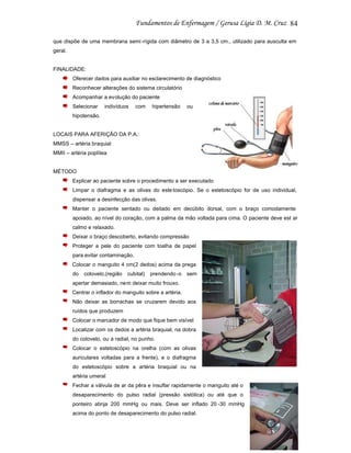 84
que dispõe de uma membrana semi -rígida com diâmetro de 3 a 3,5 cm., utilizado para ausculta em
geral.

FINALIDADE:
Oferecer dados para auxiliar no esclarecimento de diagnóstico
Reconhecer alterações do sistema circulatório
Acompanhar a evolução do paciente
Selecionar

indivíduos

com

hipertensão

ou

hipotensão.

LOCAIS PARA AFERIÇÃO DA P.A.:
MMSS – artéria braquial
MMII – artéria poplítea

MÉTODO
Explicar ao paciente sobre o procedimento a ser executado
Limpar o diafragma e as olivas do este toscópio. Se o estetoscópio for de uso individual,
dispensar a desinfecção das olivas.
Manter o paciente sentado ou deitado em decúbito dorsal, com o braço comodamente
apoiado, ao nível do coração, com a palma da mão voltada para cima. O paciente deve est ar
calmo e relaxado.
Deixar o braço descoberto, evitando compressão
Proteger a pele do paciente com toalha de papel
para evitar contaminação.
Colocar o manguito 4 cm(2 dedos) acima da prega
do

cotovelo,(região

cubital)

prendendo -o

sem

apertar demasiado, nem deixar muito frouxo.
Centrar o inflador do manguito sobre a artéria.
Não deixar as borrachas se cruzarem devido aos
ruídos que produzem
Colocar o marcador de modo que fique bem visível
Localizar com os dedos a artéria braquial, na dobra
do cotovelo, ou a radial, no punho.
Colocar o estetoscópio na orelha (com as olivas
auriculares voltadas para a frente), e o diafragma
do estetoscópio sobre a artéria braquial ou na
artéria umeral
Fechar a válvula de ar da pêra e insuflar rapidamente o manguito até o
desaparecimento do pulso radial (pressão sistólica) ou até que o
ponteiro atinja 200 mmHg ou mais. Deve ser inflado 20 -30 mmHg
acima do ponto de desaparecimento do pulso radial.

 