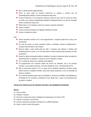 85
Abrir a válvula da pêra vagarosamente
Sentir no pulso radial os primeiros batime ntos ou registrar o primeiro som de
Korotkoff(pressão sistólica). Gravar mentalmente esse ponto.
Continuar liberando o ar do manguito e observar o ponto em que o som foi ouvido por último
ou sofreu uma mudança nítida(pressão diastólica). Desaparecimento d os sons de Korotkoff.
Gravar mentalmente esse ponto.
Retirar todo o ar do manguito, removê -lo e deixar o paciente confortável
Anotar os valores
Limpar as olivas auriculares com algodão embebido em álcool
Colocar o material em ordem

Obs:
Sendo necessário verificar a P.A. muito seguidamente, o manguito pode ficar no braço, sem
compressão.
Em caso de dúvida, ou sendo necessário repetir a verificação, esvaziar completamente o
manguito antes de fazer a nova medida
Deve-se palpar o pulso radial antes de inflar o manguito para detectar a sistólica pelo
desaparecimento do pulso, a fim de evitar leitura errônea motivada pela presença do hiato
auscutatório.
Anotar os valores da pressão sistólica e diastólica. Às vezes é importante anotar a posição do
paciente(sentado ou deitado) e o braço em que foi realizada a medida.
Ter o cuidado de observar se o aparelho está calibrado.
Os equipamentos com mostrador digital não devem ser utilizados, pois é de precisão
duvidosa, o que poderia ocasionar, com maior freqüência, erros na mensuração da P.A.
Não se recomenda verificar a P.A. no braço que foi realizado cateterismo cardíaco, fistula
arterio-venosa ou instalado venóclise, para evitar estase sanguíneo e risco de obstrução da
fístula ou cateteres.
Se o paciente apresenta algu m tipo de multilação ou ferimento nos MMSS, impossibilitando a
verificação da P.A, proceder a verificação na coxa. Neste caso, o pulso a ser localizado para
ausculta é o poplíteo.

TÉCNICA DE VERIFICACAO DE PRESSÃO ARTERIAL NOS MEMBROS INFERIORES

Método
01 - Lavar as mãos;
02 - Preparar o material;
03 - Promover a limpeza das olivas e diafragma do estetoscópio com álcool a 70%;
04 - Explicar ao paciente o que ser feito;
05 - Colocar o paciente em posição confortável com os MMII estendidos;
06 - Expor o membro inferior do paciente;

 