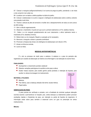 86
07 - Colocar o manguito (esfigmomanômetro) 5 cm acima da prega do joelho, prendendo -o de modo
a não comprimir nem soltar -se;
08 - Localizar com os dedos a artéria poplítea na dobra do joelho;
09 - Colocar o estetoscópio no ouvid o e segurar o diafragma do estetoscópio sobre a artéria, evitando
uma pressão muito forte;
10 - Fechar a válvula da pêra de borracha e insuflar ate o desaparecimento de todos os sons (cerca
de 200 mmHg);
11 - Abrir a válvula vagarosamente;
12 - Observar o manômetro. O ponto em que ouvir o primeiro batimento e a P.A. sistólica máxima;
13 - Soltar o ar do manguito gradativamente ate ouvir claramente o ultimo batimento lendo o
manômetro (P.A. diastólica mínima);
14 - Retirar todo o ar do manguito. Repetir a o peração se for necessário;
15 - Remover o manguito e deixar o paciente confortável;
16 - Promover a limpeza das olivas e do diafragma do estetoscópio com álcool a 70%;
17 - Anotar na ficha de controle;
18 - Lavar as mãos;

MEDIDAS ANTROPOMÉTRICAS

É o ato ou processo de medir peso e estatura. A estatura e o peso do paciente são
registrados por ocasião da elaboração do histórico de enfermagem e da realização do exame físico.

FINALIDADES:
Acompanhar o crescimento pondero -estatural
Detectar variações patológicas do equilíbrio entre peso e altura
Avaliar massa corporal, para avaliar ganho/ perda ponderal, e retenção de líquidos; para
auxiliar no cálculo da dosagem do medicamento.

MATERIAL UTILIZADO:
Balança.
Fita métrica, caso a balança utilizada não tenha escala métrica.
Papel toalha.

VERIFICAÇÃO DE PESO
O peso precisa ser verificado e anotado, com a finalidade de controlar qualquer alteração
ocorrida durante a permanência no hospital, pois, certas doenças ou tratamentos podem provocar
oscilações rápidas e freqüentes de peso, por retenção ou perda de líquidos do organismo. A
informação exata sobre peso também é essencial como um guia na prescrição de certos
medicamentos.

Método:

 