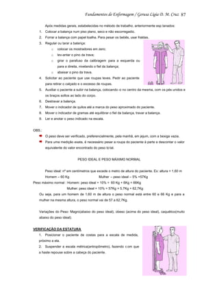 87
Após medidas gerais, estabelecidas no método de trabalho, anteriormente esp lanados:
1. Colocar a balança num piso plano, seco e não escorregadio.
2. Forrar a balança com papel toalha. Para pesar os bebês, usar fraldas.
3. Regular ou tarar a balança:
o

colocar os mostradores em zero;

o

lev-antar o pino da trava;

o

girar o parafuso da calibragem para a esquerda ou
para a direita, nivelando o fiel da balança;

o

abaixar o pino da trava.

4. Solicitar ao paciente que use roupas leves. Pedir ao paciente
para retirar o calçado e o excesso de roupas.
5. Auxiliar o paciente a subir na balança, colocando -o no centro da mesma, com os pés unidos e
os braços soltos ao lado do corpo.
6. Destravar a balança.
7. Mover o indicador de quilos até a marca do peso aproximado do paciente.
8. Mover o indicador de gramas até equilibrar o fiel da balança, travar a balança.
9. Ler e anotar o peso indicado na escala.

OBS.:
O peso deve ser verificado, preferencialmente, pela manhã, em jejum, com a bexiga vazia.
Para uma medição exata, é necessário pesar a roupa do paciente à parte e descontar o valor
equivalente do valor encontrado do peso to tal.

PESO IDEAL E PESO MÁXIMO NORMAL

Peso ideal: nº em centímetros que excede o metro de altura do paciente. Ex: altura = 1,60 m
Homem – 60 Kg

Mulher – peso ideal – 5% =57Kg

Peso máximo normal : Homem: peso ideal + 10% = 60 Kg + 6Kg = 66Kg
Mulher: peso ideal + 10% = 57Kg + 5,7Kg = 62,7Kg
Ou seja, para um homem de 1,60 m de altura o peso normal está entre 60 e 66 Kg e para a
mulher na mesma altura, o peso normal vai de 57 a 62,7Kg.

Variações do Peso: Magro(abaixo do peso ideal), obeso (acima do peso ideal), caquético(muito
abaixo do peso ideal).

VERIFICAÇÃO DA ESTATURA
1.

Posicionar o paciente de costas para a escala de medida,

próximo a ela.
2.

Suspender a escala métrica(antropômetro), fazendo c om que

a haste repouse sobre a cabeça do paciente.

 