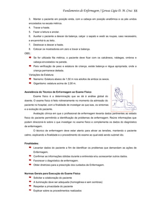 88
3.

Manter o paciente em posição ereta, com a cabeça em posição anatômica e os pés unidos

encostados na escala métrica.
4.

Travar a haste.

5.

Fazer a leitura e anotar.

6.

Auxiliar o paciente a descer da balança, calçar o sapato e vestir as roupas, caso necessário,

e encaminhá-lo ao leito.
7.

Destravar e descer a haste.

8.

Colocar os mostradores em zero e travar a balança.

OBS.:
Se for utilizada fita métrica, o paciente deve ficar com os calcâneos, nádegas, ombros e
cabeça encostados na parede.
Para verificação de peso e estatura de criança, existe balança e régua apropriada, onde a
criança permanece deitada.
Variações da Estatura:
Nanismo: Estatura abaixo de 1,50 m nos adultos de ambos os sexos.
Gigantismo: estatura acima de 2,00 m.

Assistência do Técnico de Enf ermagem ao Exame Físico
Exame físico é a determinação que se dá à análise global do
doente. O exame físico é feito rotineiramente no momento da admissão do
paciente no hospital, com a finalidade de investigar as que ixas, os sintomas
e a evolução do paciente.
Avaliação clínica em que o profissional de enfermagem levanta dados pertinentes ao estado
físico do paciente permitindo a identificação de problemas de enfermagem. Reúne informações que
podem direcioná-lo sobre o que investigar no exame físico e complementa os dados do diagnóstico
de enfermagem.
O técnico de enfermagem deve estar atento para aliviar as tensões, mantendo o paciente
calmo, explicando a finalidade e o procedimento do exame ao qual está sendo submet ido.

Finalidades:
Levantar dados do paciente a fim de identificar os problemas que demandam as ações de
Enfermagem.
Confirmar as informações obtidas durante a entrevista e/ou acrescentar outros dados.
Favorecer o diagnóstico de enfermagem.
Obter diretrizes para a prescrição dos cuidados de Enfermagem.

Normas Gerais para Execução do Exame Físico
Solicitar a colaboração do paciente
A iluminação deve ser adequada (homogênea e sem sombras)
Respeitar a privacidade do paciente
Explicar sobre os procedimentos r ealizados

 