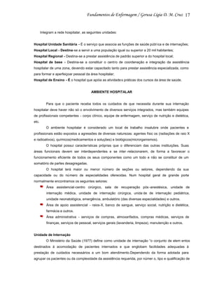 17

Integram a rede hospitalar, as seguintes unidades:

Hospital Unidade Sanitária - É o serviço que associa as funções de saúde públ ica e de internações;
Hospital Local - Destina-se a servir a uma população igual ou superior a 20 mil habitantes;
Hospital Regional - Destina-se a prestar assistência de padrão superior a do hospital local;
Hospital de base - Destina-se a constituir o centro de coordenação e integração da assistência
hospitalar de uma zona, devendo estar capacitado tanto para prestar assistência especializada, como
para formar e aperfeiçoar pessoal da área hospitalar;
Hospital de Ensino - É o hospital que apóia as atividade s práticas dos cursos da área de saúde.

AMBIENTE HOSPITALAR

Para que o paciente receba todos os cuidados de que necessita durante sua internação
hospitalar deve haver não só o envolvimento de diversos serviços integrados, mas também equipes
de profissionais competentes - corpo clínico, equipe de enfermagem, serviço de nutrição e dietética,
etc.
O ambiente hospitalar é considerado um local de trabalho insalubre onde pacientes e
profissionais estão expostos a agressões de diversas naturezas: agentes físic os (radiações de raio X
e radioativos), químicos(medicamentos e soluções) e biológicos(microrganismos).
O hospital possui características próprias que o diferenciam das outras instituições. Suas
áreas funcionais devem ser interdependentes e se inter -relacionarem, de forma a favorecer o
funcionamento eficiente de todos os seus componentes como um todo e não se constituir de um
somatório de partes desagregadas.
O hospital terá maior ou menor número de seções ou setores, dependendo da sua
capacidade ou do número de especialidades oferecidas. Num hospital geral de grande porte
normalmente encontramos os seguintes setores:
Área assistencial-centro cirúrgico, sala de recuperação pós -anestésica, unidade de
internação médica, unidade de internação cirúrgica, unida de de internação pediátrica,
unidade neonatológica, emergência, ambulatório (das diversas especialidades) e outros.
Área de apoio assistencial - raios-X, banco de sangue, serviço social, nutrição e dietética,
farmácia e outros.
Área administrativa - serviços de compras, almoxarifados, compras médicas, serviços de
finanças, serviços de pessoal, serviços gerais (lavanderia, limpeza), manutenção e outros.

Unidade de Internação
O Ministério da Saúde (1977) define como unidade de internação “o conjunto de elem entos
destinados à acomodação de pacientes internados e que englobam facilidades adequadas à
prestação de cuidados necessários a um bom atendimento.Dependendo da forma adotada para
agrupar os pacientes ou da complexidade da assistência requerida, por númer o, tipo e qualificação de

 