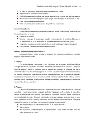 89
As mãos do examinador devem estar aquecidas e as unhas, curtas.
O paciente deve estar relaxado e confortável.
Em órgãos pares (ouvidos, olhos, rins, outros) deve -se iniciar o exame pelo lado não -afetado.
Monitorar a expressão facial do pacien te em relação a manifestações de desconforto ou dor.
Evitar interrupções e/ou interferências.
Evitar comentários e expressões acerca dos problemas encontrados.

Características Gerais
A realização do exame físico geralmente obedece o sentido céfalo -caudal, observando, em
todos os segmentos corporais:
Condições de higiene;
Simetria – proporção de partes iguais situadas em lados opostos de uma linha. Observar se
há deformidades ou se as duas partes de um mesmo segmento do corpo são iguais;
Integridade – pesquisar a existência de lesões ou ausência de algum segmento corporal;
Funcionalidade – se a função pretendida está presente.

Métodos Propedêuticos de Avaliação Física
A avaliação física é obtida através da utilização dos métodos propedêuticos: inspeção,
palpação, percussão e ausculta.

1. Inspeção
É o ato de observar e inspecionar. É um método em que se utiliza o sentido da visão na
avaliação do aspecto, cor, forma, tamanho e movimento das diversas áreas corporais. A inspeção
pode ser estática, quando é realizada como o paciente em repouso, ou dinâmica, na qual o
examinador observa os movimentos corporais do paciente e as alterações decorrentes dos mesmos.
No primeiro contato com o paciente faz -se uma inspeção geral em que o profissional observa o
estado aparente de saúde, nível de consciência, estado nutricional e de hidratação, estatura, postura,
atividade motora, cor da pele, higiene pessoal, humor e tipo de fala. A inspeção específica é realizada
no exame dos diversos aparelhos.

2. Palpação
É a utilização do sentido do tato com o objetivo de explorar a superfície corporal - palpação
superficial - e os órgãos internos - palpação profunda. A palpação confirma dados da inspeção e
permite a obtenção de novos indícios como alteração da textura, tamanho, forma, consistência,
sensibilidade (tátil, térmica e dolorosa), elasticidade, temperatura, posição e característica de cada
órgão, resistência muscular, presença de massas e outros. Existem várias técnicas de palpação e
sua escolha depende do local a ser examinado e do que se pretende investigar.
Mão espalmada (usa-se toda a palma de uma ou de ambas as mãos).
Mão em garra.
Mão espalmada, usando-se apenas as polpas digitais e a parte ventral dos dedos. Uma das
mãos superpondo-se à outra.

 
