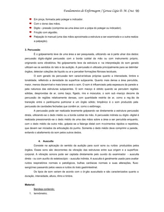 90
Em pinça, formada pelo polegar e indicador.
Com o dorso das mãos.
Digito - pressão (comprime-se uma área com a polpa do polegar ou indicador).
Fricção com algodão.
Palpação bi manual (uma das mãos aproximada a estrutura a ser examinada e a outra realiza
a palpação).

3. Percussão
É o golpeamento leve de uma área a ser pesquisada, utilizando -se à parte ulnar dos dedos:
percussão dígito-digital percussão com a borda cubital da mão ou com instrumento próprio,
originando sons vibratórios. No golpeamento leve da estrutura e na interpretação do som gerado
utilizam-se os sentidos do tato e da audição. A percussão é utilizada principalmente para se delimitar
órgãos, detectar coleções de líquido ou ar e perceber formações fibrosas teciduais.
O som gerado da percussão tem caract erísticas próprias quanto a intensidade, timbre e
tonalidade, refletindo a densidade da superfície subjacente. Quanto mais densa a área percutida,
maior, menos discernível e mais breve será o som. O som é influenciado pela espessura da parede e
pela natureza das estruturas subjacentes. O som maciço é obtido quando se percutem regiões
sólidas, desprovidas de ar, como baço, fígado, rins e músculos; o som sub -maciço decorre da
percussão de regiões relativamente densas, com quantidade restrita de ar, como a reg ião de
transição entre o parênquima pulmonar e um órgão sólido; timpânico é o som produzido pela
percussão de cavidades fechadas que contêm ar, como o estômago.
A percussão pode ser realizada levemente golpeando -se diretamente a estrutura percussão
direta, utilizando-se o dedo médio ou a borda cubital da mão. A percussão indireta ou dígito -digital é
realizada pressionando-se o dedo médio de uma das mãos sobre a área a ser percutida enquanto,
com o dedo médio da outra mão, golpeia -se a falange distal com movimentos rápidos e repetidos,
que devem ser iniciados da articulação do punho. Somente o dedo médio deve comprimir a parede,
evitando o abafamento do som pelos outros dedos.

4. Ausculta
Consiste na aplicação do sentido da audição para ouvir sons ou ruídos produzidos pelos
órgãos. Esses sons são decorrentes da vibração das estruturas entre sua origem e a superfície
corporal. A vibração sonora pode ser captada diretamente pelo ouvido do examinador - ausculta
direta - ou com auxílio do estetoscópio - ausculta indireta. A ausculta é geralmente usada para avaliar
ruídos respiratórios normais e patológicos, bulhas cardíacas normais e suas alterações, fluxo
sangüíneo passando pelos vasos e ruídos do trato gastrintestinal.
Os tipos de som variam de acordo com o ór gão auscultado e são caracterizados quanto a
duração, intensidade, altura, ritmo e timbre.

Material:
Bandeja contendo:
1. termômetro;

 