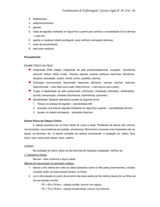 91
2. estetoscópio;
3. esfignomanômetro;
4. garrote;
5. bolas de algodão molhadas em água fria e quente para verificar a sensibilidade tá til e térmica
+ cuba rim;
6. agulha ou qualquer objeto pontiagudo, para verificar a sensação dolorosa;
7. luvas de procedimento
8. saco para resíduos.

Procedimento

EXAME FÍSICO DA PELE:
Integridade (Pele íntegra; integridade da pele prejudicada[úlceras, erupções, exantemas,
vesícula, nódulo, bolha, crosta, fissuras, pápulas, pústula, petéquia, equimose, hematoma,
abcesso, escoriação, cicatriz, atrofia, tumor, quelóide, edema];
Coloração (normocorada, hipocorada, hiperemia, albinismo, cianose, icterícia, manchas
(hipocrômicas – mais clara que a pele, hipercrômica – mais escura que a pele);
Turgor e elasticidade da pele (preservado, diminuído); hidratação (hidratado, desidratado);
prurido; transpiração; umidade (hipohidrose, hiperhidrose, sudorese);
Sensibilidade: Detectar alterações na pele da seguinte forma:
1. Passar um pedaço de algodão – sensibilidade tátil
2. encostar uma bola de algodão embebida em água fria e quente – sensibilidade térmica.
3. passar um objeto pontiagudo – sensação dolorosa.

Exame Físico da Cabeça -Crânio
A cabeça posiciona-se na linha média do corpo e ereta. Problemas de desvio são comuns
nos torcicolos, nos problemas de audição, estrabismos. Movimentos anormais mais freqüentes são os
tiques, os tremores, etc. O exame completo da cabeça compreende a avaliação do: crânio, face,
olhos, nariz, seios para-nasais, boca, orelhas.

CRÂNIO
Na avaliação do crânio utiliza -se das técnicas de inspeção e palpação. Verifica -se:
1. Tamanho e forma:
Normal - varia conforme a raça e idade.
Método de mensuração do perímetro cefálico:
1. Aplicar a fita métrica em volta do crânio passando sobre os três pelos proeminentes, a bossa
occipital, atrás; as duas bossas frontais, na frente.
2. Ler a cifra situada no ponto de encontro das duas partes da fita métrica depois de ce rtificar-se
da sua posição correta.
PC = 65 a 74,9cm - cabeça ovóide, comum nos negros.
PC = 75 a 79,9cm - cabeça arredondada, comum nos brancos

 