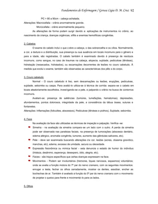 92
PC = 80 a 90cm - cabeça achatada.
Alterações: Macrocefalia - crânio anormalmente grande.
Microcefalia - crânio anormalmente pequeno.
As alterações de forma podem surgir devido a: aplicações de instrumentos no crânio, ao
nascimento da criança, doenças orgânicas, sífilis e anemias hemofílicas congênitas.

2. Cabelos
O exame do cabelo inclui o que c obre a cabeça, o das sobrancelha e os cílios. Normalmente,
a cor, a textura e a distribuição, sua presença ou sua ausência em locais incomuns para o gênero e
para a idade, são registradas. O cabelo também é examinado devido à presença de resíduos
incomuns, como sangue, no caso de traumas na cabeça, alopecia, sujidade, pediculose (lêndeas),
hidratação (ressecados, hidratados), ou escamações decorrentes de lesões no couro cabeludo. À
medida que evolui o exame, também são observadas as características dos pêlo s do corpo.

3. Couro cabeludo
Normal - O couro cabeludo é liso, sem descamações ou lesões, erupções, pediculose,
sujidade, seborréia ou caspa. Para avaliá -lo utiliza-se à técnica de corrida: separa -se o cabelo em
locais aleatoriamente escolhidos, invest igando-se a pele, e palpando o crânio na busca de contornos
incomuns.
Avaliam-se: presença de saliências (tumores, tumefações, hematomas), depressões,
afundamentos, pontos dolorosos, integridade da pele, a consistência da tábua óssea, suturas e
fontanelas.
Alterações: Inflamações (foliculites, abscessos), Pediculose (lêndeas e piolhos), Sujidade, seborréia.

4. Face
Na avaliação da face são utilizadas as técnicas de inspeção e palpação. Verifica -se:
Simetria - na avaliação da simetria compara -se um lado com o outro. A perda da simetria
pode ser observada nas paralisias faciais, na presença de tumorações (abscesso dentário,
edema alérgico, anomalia congênita, tumores, aumento das glândulas salivares, etc).
Pele - deve ser examinada buscando alterações d e cor, lesões (acnes, cloasma gravídico,
manchas, etc), edema, excesso de umidade, secura ou oleosidade.
Expressão fisionômica ou mímica facial - esta denuncia o estado de humor do indivíduo
(tristeza, desânimo, esperança, desespero, ódio, alegria, etc).
Fácies - são traços específicos que certas doenças expressam na face.
Movimentos - Podem ser involuntários (tremores, tiques nervosos, espasmos) voluntários:
onde se avalia a função motora do 7º par do nervo craniano, com os seguintes movimentos:
enrugar a testa, fechar os olhos cerradamente, mostrar os dentes, assobiar, encher as
bochechas de ar. Também é avaliado a função do 5º par do nervo craniano com o movimento
de projetar o queixo para frente e movimentá -lo para os lados.

5. Olhos

 