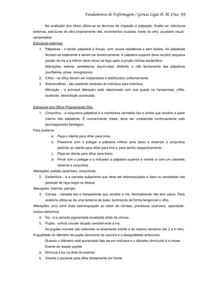 93
Na avaliação dos olhos utiliza-se as técnicas de inspeção e palpação. Avalia -se: estruturas
externas, estruturas do olho propriamente dita, movimentos oculares, fundo do olho, acuidade visual,
campimetria.
Estruturas externas:
1. Pálpebras - o tecido palpebral é frouxo, com pouca resistência e sem lesões. As pálpebras
fecham-se totalmente e abrem-se simetricamente. A pálpebra superior deve recobrir pequena
porção da íris e a inferior deve situar -se logo após a junção córnea -esclerótica.
Alterações: edema, xantelasma, equim oses, blefarite, o não fechamento das pálpebras
(exoftalmia, ptose, mongolismo).
2. Cílios - os cílios devem ser implantados e distribuídos uniformemente.
3. Sobrancelhas - são bastante variáveis de indivíduo para indivíduo.
Alteração - a principal alteração está relacionada com sua queda na hanseníase, sífilis,
cicatrizes, desnutrição acentuada.

Estruturas dos Olhos Propriamente Dita:
1. Conjuntiva - a conjuntiva palpebral é a membrana vermelha lisa e úmida que recobre a parte
interna das pálpebras. É norma lmente rósea, deve ser umedecida continuamente pelo
lacrimejamento fisiológico.
Para avaliá-la:
a. Peça o cliente para olhar para cima.
b. Pressione com o polegar a pálpebra inferior para baixo e observar a conjuntiva
pedindo ao cliente para olhar para fora e para dentro respectivamente.
c.

Peça ao cliente para olhar para baixo.

d. Pince com o polegar e o indicador a pálpebra superior e inverta -a com um cotonete,
observe a conjuntiva.
Alterações: palidez (anemias), conjuntivite.
2. Esclerótica - é a camada subjacente que deve ser esbranquiçada e clara ou amarelada nas
pessoas de raça negra ou idosos.
Alterações: icterícia, pterígio.
3. Córnea - camada lisa e transparente que recobre a íris. Normalmente não tem vasos. Para
avaliá-la utiliza-se de uma lanterna de bolso iluminando de forma tangencial o olho.
Alterações: arco senil (halo esbranquiçado ao redor da córnea), processos ulcerosos, opacidade,
corpos estranhos.
4. Íris - é a camada pigmentada localizada atrás da córnea.
5. Pupila - orifício circular situado centralm ente à íris.
As pupilas normais são redondas ou levemente ovóide e do mesmo tamanho (de 2 a 4 mm).
A igualdade do diâmetro da pupila denomina -se isocoria e a desigualdade anisocoria.
Quando o diâmetro está aumentado fala -se em midríase e o diâmetro diminuído é a miose.
Exame da reação pupilar:
a. Diminua a luz na área de exames
b. Oriente o paciente para olhar diretamente em frente

 