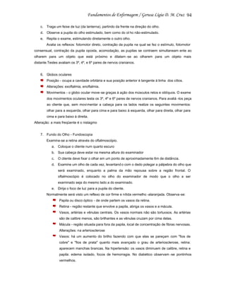 94
c.

Traga um feixe de luz (da lanterna), partindo da frente na direção do olho.

d. Observe a pupila do olho estimulado, bem como do ol ho não-estimulado.
e. Repita o exame, estimulando diretamente o outro olho.
Avalia os reflexos: fotomotor direto, contração da pupila na qual se fez o estímulo, fotomotor
consensual, contração da pupila oposta, acomodação, as pupilas se contraem simultaneam ente ao
olharem para um objeto que está próximo e dilatam -se ao olharem para um objeto mais
distante.Testes avaliam os 3º, 4º, e 6º pares de nervos cranianos.

6. Globos oculares
Posição - ocupa a cavidade orbitária e sua posição anterior é tangente à linha dos cílios.
Alterações: exoftalmia, enoftalmia.
Movimentos - o globo ocular move-se graças à ação dos músculos retos e oblíquos. O exame
dos movimentos oculares testa os 3º, 4º e 6º pares de nervos cranianos. Para avaliá -los peça
ao cliente que, sem movimentar a cabeça para os lados realize os seguintes movimentos:
olhar para a esquerda, olhar para cima e para baixo à esquerda, olhar para direita, olhar para
cima e para baixo à direita.
Alteração: a mais freqüente é o nistagmo

7. Fundo do Olho - Fundoscopia
Examina-se a retina através do oftalmoscópio.
a. Coloque o cliente num quarto escuro
b. Sua cabeça deve estar na mesma altura do examinador
c.

O cliente deve fixar o olhar em um ponto de aproximadamente 6m de distância.

d. Examine um olho de cada vez, levantand o com o dedo polegar a pálpebra do olho que
será examinado, enquanto a palma da mão repousa sobre a região frontal. O
oftalmoscópio é colocado no olho do examinador de modo que o olho a ser
examinado seja do mesmo lado a do examinado.
e. Dirija o foco de luz para a pupila do cliente.
Normalmente será visto um reflexo de cor firme e nítida vermelho -alaranjada. Observa-se:
Papila ou disco óptico - de onde partem os vasos da retina.
Retina - região restante que envolve a papila, abriga os vasos e a mácula.
Vasos, artérias e vênulas centrais. Os vasos normais não são tortuosos. As artérias
são de calibre menos, são brilhantes e as vênulas cruzam por cima delas.
Mácula - região situada para fora da papila, local de concentração de fibras nervosas.
Alterações: na arteriosclerose
Vasos: há um aumento do brilho fazendo com que elas se pareçam com "fios de
cobre" e "fios de prata" quanto mais avançado o grau de arteriosclerose, retina:
aparecem manchas brancas. Na hipertensão: os vasos diminuem de calibre, retina e
papila: edema isolado, focos de hemorragia. No diabético observam -se pontinhos
vermelhos.

 