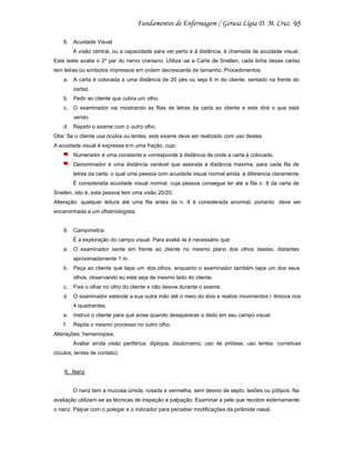 95
8. Acuidade Visual
A visão central, ou a capacidade para ver perto e à distância, é chamada de acuidade visual.
Este teste avalia o 2º par do nervo craniano. Utiliza -se a Carta de Snellen, cada linha desse cartaz
tem letras ou símbolos impressos em ordem decrescente de tamanho. Procedimentos:
a. A carta é colocada a uma distância de 20 pés ou seja 6 m do cliente, sentado na frente do
cartaz.
b. Pedir ao cliente que cubra um olho.
c.

O examinador vai mostrando as filas de letras da carta ao cliente e este dirá o que está
vendo.

d. Repetir o exame com o outro olho.
Obs: Se o cliente usa óculos ou lentes, este exame deve ser realizado com uso destes.
A acuidade visual é expressa e m uma fração, cujo:
Numerador é uma constante e corresponde à distância de onde a carta é colocada.
Denominador é uma distância variável que assinala a distância máxima, para cada fila de
letras da carta, o qual uma pessoa com acuidade visual normal ainda a diferencia claramente.
É considerada acuidade visual normal, cuja pessoa consegue ler até a fila n. 8 da carta de
Snellen, isto é, esta pessoa tem uma visão 20/20.
Alteração: qualquer leitura até uma fila antes da n. 8 é considerada anormal, portanto deve ser
encaminhada a um oftalmologista.

9. Campimetria
É a exploração do campo visual. Para avaliá -la é necessário que:
a. O examinador sente em frente ao cliente no mesmo plano dos olhos destes, distantes
aproximadamente 1 m.
b. Peça ao cliente que tape um dos olhos, enquanto o examinador também tapa um dos seus
olhos, observando eu este seja de mesmo lado do cliente.
c.

Fixe o olhar no olho do cliente e não desvie durante o exame.

d. O examinador estende a sua outra mão até o meio do dois e realize movimentos r ítmicos nos
4 quadrantes.
e. Instruir o cliente para que avise quando desaparecer o dedo em seu campo visual.
f.

Repita o mesmo processo no outro olho.

Alterações: hemeniopsia,
Avaliar ainda visão periférica, diplopia, dautonismo, uso de prótese, uso lentes corretivas
(óculos, lentes de contato).

6. Nariz

O nariz tem a mucosa úmida, rosada e vermelha, sem desvio de septo, lesões ou pólipos. Na
avaliação utilizam-se as técnicas de inspeção e palpação. Examinar a pele que recobre externamente
o nariz. Palpar com o polegar e o indicador para perceber modificações da pirâmide nasal.

 