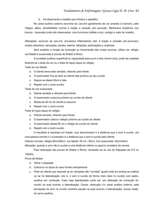 97
d. Vá observando a medida que introduz o aparelho.
No canal auditivo externo encontra -se: cerume (geralmente de cor amarelo à marrom), pele
íntegra, pêlos, sensibilidade normal à tração e pressão pré -auricular. Membrana timpânica (cor
branca - nacarada) onde são observados: cone luminoso (reflete a luz), umbigo e cabo do martelo.

Alterações: acúmulo de ceru me, processos inflamatórios (dor à tração e pressão pré-auricular),
corpos estranhos, secreções, les ões, edema, retrações, perfurações e cicatrizes.
Será avaliado a função de condução ou transmissão das ondas sonoras. Utiliza -se: relógio,
voz falada e sussurrada e provas de Weber e Rinne.
A acuidade auditiva superficial ou capacidade para ouvir e disc riminar sons, pode ser avaliada
fazendo-se o teste da voz ou o teste do tique -taque do relógio.
Teste da voz falada:
a. O cliente deve estar sentado, olhando para frente.
b. O examinador fica ao lado do cliente fala próximo ao seu ouvido
c.

Depois se afasta 50cm e fala

d. Repetir com o outro ouvido
Teste da voz sussurrada:
a. Cliente sentado e olhando para frente
b. O examinador sussurra próximo ao ouvido do cliente
c.

Afasta-se 40 cm do cliente e sussurra

d. Repetir com o outro ouvido
Teste do tique-taque do relógio:
a. Cliente sentado, olhando para frente.
b. O examinador coloca o relógio próximo ao ouvido do cliente
c.

O examinador afasta 90 cm o relógio do ouvido do cliente

d. Repetir com o outro ouvido.
O resultado é expresso em fração, cujo denominador é a distância que o som é ouvido por
uma pessoa normal e o numerador é a distância que o som é ouvido pelo cliente.
Valores normais: relógio 90cm/90cm; vos falada: 50 cm / 50cm; Voz sussurrada: 40cm/40cm.
Alteração: quando o som não é ouvido a uma distância inferior ou igual à considera da normal.
Para realização das provas de Weber e Rinne, necessita -se do uso do Diapasão de 512 ou
1024Hz.
Prova de Weber
a. Vibrar o diapasão
b. Colocá-lo no ápice do osso frontal verticalmente
c.

Pedir ao cliente que assinale se as vibrações são "ouvidas" igualm ente em ambas as orelhas
ou se há lateralização, isto é, o som é ouvido de forma mais clara no ouvido com pedra
auditiva por condução. Caso haja lateralização pode ser: por alteração de condução do
ouvido na qual ocorreu a lateralização. Causa: obstrução d o canal auditivo externo; pela
percepção do som no ouvido contrário aquele na qual ocorreu a lateralização. Causa: lesão
do nervo auditivo.

 