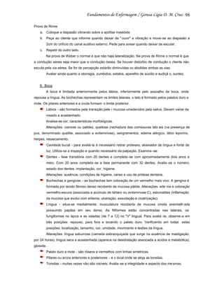 98
Prova de Rinne
a. Coloque a diapasão vibrando sobre a apófise mastóide
b. Peça ao cliente que informe quando deixar de " ouvir" a vibração e move-se ao diapasão a
2cm do orifício do canal auditivo externo. Pede para avisar quando deixar de escutar.
c.

Repetir do outro lado.
Na prova de Weber o normal é que não haja lateralização. Na prova de Rinne o normal é que

a condução aérea seja maior que a condução óssea. Se houver distúrbio de condução o cliente não
escuta pela via aérea. Se for de percepção estarão diminuídas ou abolidas ambas as vias.
Avaliar ainda quanto a otorragia, zumbidos, estalos, aparelho de auxílio a audiçã o, surdez.

9. Boca
A boca é limitada anteriormente pelos lábios, inferiormente pelo assoalho da boca, onde
repousa a língua. As bochechas representam os limites laterais, o teto é formado pelos palatos duro e
mole. Os pilares anteriores e a úvula formam o limite posterior.
Lábios - são formados pela transição pele / mucosa umedecidos pela saliva. Devem variar de
rosado a acastanhado.
Analisa-se cor, características morfológicas.
Alterações: cianose ou palidez, queilose (rachadura das comissuras labi ais (na presença de
pus, denominado queilite, associado a avitaminose), sangramentos, edema alérgico, lábio leporino,
herpes, ressecamento.
Cavidade bucal - para avaliá-la é necessário retirar próteses, abaixador de língua e fonte de
luz. Utiliza-se a inspeção e quando necessário da palpação. Examina -se:
Dentes - fase transitória com 20 dentes e completa -se com aproximadamente dois anos e
meio. Com 20 anos completa -se a fase permanente com 32 dentes. Avalia -se o número,
estado dos dentes, implantação, cor , higiene.
Alterações: ausência, condições de higiene, cáries e uso de prótese dentária.
Bochechas e gengivas - as bochechas tem coloração de um vermelho mais vivo. A gengiva é
formada por tecido fibroso denso recoberto de mucosa pálida. Alterações: ede ma e coloração
vermelho-escura (associada a acúmulo de tártaro ou avitaminose C), estomatites (inflamação
da mucosa que evolui com eritema, ulceração, exsudação e cicatrização).
Língua - situa-se medialmente, musculatura recoberta de mucosa úmida avermelh ada
possuindo papilas em seu dorso. As filiformes estão concentradas nas laterais, os
fungiformes no ápice e as valadas (de 7 a 12) no "V" lingual. Para avaliá -la, observe-a em
três posições: repouso, para fora e tocando o palato duro. Verificando em todas estas
posições: localização, tamanho, cor, umidade, movimento e lesões da língua.
Alterações: língua saburrosa (camada esbranquiçada que surge na ausência de mastigação
por 24 horas), língua seca e acastanhada (aparece na desidratação associada a acidos e metabólica),
glossite.
Palato duro e mole - são róseos a vermelhos com linhas simétricas.
Pilares ou arcos anteriores e posteriores - é o local onde se aloja as tonsilas.
Tonsilas - muitas vezes não são visíveis. Avalia -se a integridade e aspecto das me smas.

 