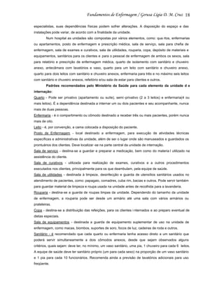 18
especialistas, suas dependências físicas podem sofrer alterações. A disposição do espaço e das
instalações pode variar, de acordo com a finalidade da unidade.
Num hospital as unidades são compostas por vários elementos, como: qua rtos, enfermarias
ou apartamentos, posto de enfermagem e prescrição médica, sala de serviço, sala para chefia de
enfermagem, sala de exames e curativos, sala de utilidades, rouparia, copa, depósito de materiais e
equipamentos, sanitários para os clientes e para o pessoal de enfermagem de ambos os sexos, sala
para relatório e prescrição de enfermagem médica, quarto de isolamento com sanitário e chuveiro
anexo, antecâmara com lavatórios e vaso, quarto para um leito com sanitário e chuveiro anexo,
quarto para dois leitos com sanitário e chuveiro anexos, enfermaria para três e no máximo seis leitos
com sanitário e chuveiro anexos, refeitório e/ou sala de estar para clientes e outros.
Padrões recomendados pelo Ministério da Saúde para cada elemento da unidade d e
internação:
Quarto - Pode ser privativo (apartamento ou suíte), semi -privativo (2 a 3 leitos) e enfermaria(4 ou
mais leitos). É a dependência destinada a internar um ou dois pacientes e seu acompanhante, nunca
mais de duas pessoas.
Enfermaria - é o compartimento ou cômodo destinado a receber três ou mais pacientes, porém nunca
mais de oito.
Leito - é, por convenção, a cama colocada a disposição do paciente.
Posto de Enfermagem - local destinado a enfermagem, para execução de atividades técnicas
específicas e administrativas da unidade, além de ser o lugar onde são manuseados e guardados os
prontuários dos clientes. Deve localizar -se na parte central da unidade de internação.
Sala de serviço - destina-se a guardar e preparar a medicação, bem como do materia l utilizado na
assistência do cliente.
Sala de curativos - utilizada para realização de exames, curativos e a outros procedimentos
executados nos clientes, principalmente para os que deambulam, pela equipe de saúde.
Sala de utilidades - destinada à limpeza, desinfecção e guarda de utensílios sanitários usados no
atendimento de pacientes, como: papagaio, comadres, cuba rim, bacias e outros. Pode servir também
para guardar material de limpeza e roupa usada na unidade antes de recolhida para a lavanderia.
Rouparia - destina-se a guarda de roupas limpas da unidade. Dependendo do tamanho da unidade
de enfermagem, a rouparia pode ser desde um armário até uma sala com vários armários ou
prateleiras.
Copa - destina-se a distribuição das refeições, para os clientes i nternados e ao preparo eventual de
dietas especiais.
Sala de equipamentos - destinada a guarda de equipamento suplementar de uso na unidade de
enfermagem, como macas, biombos, suportes de soro, focos de luz, cadeiras de roda e outros.
Sanitário - é recomendado que cada quarto ou enfermaria tenha acesso direto a um sanitário que
poderá servir simultaneamente a dois cômodos anexos, desde que sejam observados alguns
critérios, quais sejam: deve ter, no mínimo, um vaso sanitário, uma pia, 1 chuveiro para cada 6 leitos.
A equipe de saúde deve ter sanitário próprio (um para cada sexo) na proporção de um vaso sanitário
e 1 pia para cada 10 funcionários. Recomenda ainda a previsão de lavatórios adicionais para uso
freqüente.

 