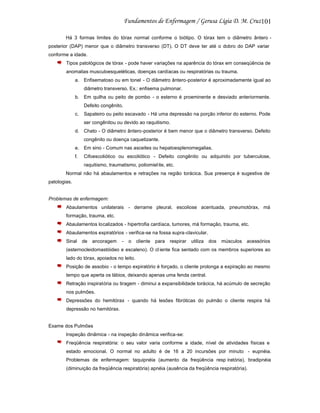 101
Há 3 formas limites do tórax normal conforme o biótipo. O tórax tem o diâmetro ântero posterior (DAP) menor que o diâmetro transverso (DT). O DT deve ter até o dobro do DAP variar
conforme a idade.
Tipos patológicos de tórax - pode haver variações na aparência do tórax em conseqüência de
anomalias musculoesqueléticas, doenças cardíacas ou respiratórias ou trauma.
a. Enfisematoso ou em tonel - O diâmetro ântero-posterior é aproximadamente igual ao
diâmetro transverso. Ex.: enfisema pulmonar.
b. Em quilha ou peito de pombo - o esterno é proeminente e desviado anteriormente.
Defeito congênito.
c.

Sapateiro ou peito escavado - Há uma depressão na porção inferior do esterno. Pode
ser congênitou ou devido ao raquitismo.

d. Chato - O diâmetro ântero-posterior é bem menor que o diâmetro transverso. Defeito
congênito ou doença caquetizante.
e. Em sino - Comum nas asceites ou hepatoesplenomegalias.
f.

Cifoescoliótico ou escoliótico - Defeito congênito ou adquirido por tuberculose,
raquitismo, traumatismo, poliomiel ite, etc.

Normal não há abaulamentos e retrações na região torácica. Sua presença é sugestiva de
patologias.

Problemas de enfermagem:
Abaulamentos unilaterais - derrame pleural, escoliose acentuada, pneumotórax, má
formação, trauma, etc.
Abaulamentos localizados - hipertrofia cardíaca, tumores, má formação, trauma, etc.
Abaulamentos expiratórios - verifica-se na fossa supra-clavicular.
Sinal

de

ancoragem

-

o

cliente

para

respirar

utiliza

dos

músculos

acessórios

(esternocleidomastóideo e escaleno). O cl iente fica sentado com os membros superiores ao
lado do tórax, apoiados no leito.
Posição de assobio - o tempo expiratório é forçado, o cliente prolonga a expiração ao mesmo
tempo que aperta os lábios, deixando apenas uma fenda central.
Retração inspiratória ou tiragem - diminui a expansibilidade torácica, há acúmulo de secreção
nos pulmões.
Depressões do hemitórax - quando há lesões fibróticas do pulmão o cliente respira há
depressão no hemitórax.

Exame dos Pulmões
Inspeção dinâmica - na inspeção dinâmica verifica-se:
Freqüência respiratória: o seu valor varia conforme a idade, nível de atividades físicas e
estado emocional. O normal no adulto é de 16 a 20 incursões por minuto - eupnéia.
Problemas de enfermagem: taquipnéia (aumento da freqüência resp iratória), bradipnéia
(diminuição da freqüência respiratória) apnéia (ausência da freqüência respiratória).

 
