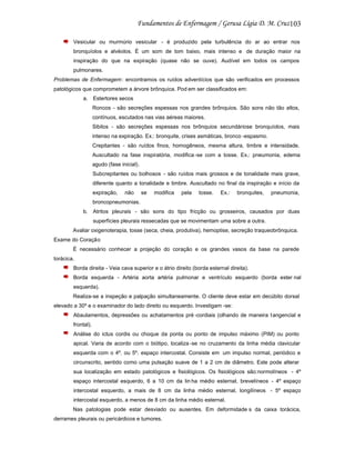 103
Vesicular ou murmúrio vesicular - é produzido pela turbulência do ar ao entrar nos
bronquíolos e alvéolos. É um som de tom baixo, mais intenso e de duração maior na
inspiração do que na expiração (quase não se ouve). Audível em todos os campos
pulmonares.
Problemas de Enfermagem : encontramos os ruídos adventícios que são verificados em processos
patológicos que comprometem a árvore brônquica. Pod em ser classificados em:
a. Estertores secos
Roncos - são secreções espessas nos grandes brônquios. São sons não tão altos,
contínuos, escutados nas vias aéreas maiores.
Sibilos - são secreções espessas nos brônquios secundáriose bronquíolos, mais
intenso na expiração. Ex.: bronquite, crises asmáticas, bronco -espasmo.
Crepitantes - são ruídos finos, homogêneos, mesma altura, timbre e intensidade.
Auscultado na fase inspiratória, modifica -se com a tosse. Ex.: pneumonia, edema
agudo (fase inicial).
Subcrepitantes ou bolhosos - são ruídos mais grossos e de tonalidade mais grave,
diferente quanto a tonalidade e timbre. Auscultado no final da inspiração e início da
expiração,

não

se

modifica

pela

tosse.

Ex.:

bronquites,

pneumonia,

broncopneumonias.
b. Atritos pleurais - são sons do tipo fricção ou grosseiros, causados por duas
superfícies pleurais ressecadas que se movimentam uma sobre a outra.
Avaliar oxigenoterapia, tosse (seca, cheia, produtiva), hemoptise, secreção traqueobrônquica.
Exame do Coração
É necessário conhecer a projeção do coração e os grandes vasos da base na parede
torácica.
Borda direita - Veia cava superior e o átrio direito (borda esternal direita).
Borda esquerda - Artéria aorta artéria pulmonar e ventrículo esquerdo (borda ester nal
esquerda).
Realiza-se a inspeção e palpação simultaneamente. O cliente deve estar em decúbito dorsal
elevado a 30º e o examinador do lado direito ou esquerdo. Investigam -se:
Abaulamentos, depressões ou achatamentos pré -cordiais (olhando de maneira t angencial e
frontal).
Análise do ictus cordis ou choque da ponta ou ponto de impulso máximo (PIM) ou ponto
apical. Varia de acordo com o biótipo, localiza -se no cruzamento da linha média clavicular
esquerda com o 4º. ou 5º. espaço intercostal. Consiste em um impulso normal, periódico e
circunscrito, sentido como uma pulsação suave de 1 a 2 cm de diâmetro. Este pode alterar
sua localização em estado patológicos e fisiológicos. Os fisiológicos são:normolíneos - 4º
espaço intercostal esquerdo, 6 a 10 cm da lin ha médio esternal, brevelíneos - 4º espaço
intercostal esquerdo, a mais de 8 cm da linha médio esternal, longilíneos - 5º espaço
intercostal esquerdo, a menos de 8 cm da linha médio esternal.
Nas patologias pode estar desviado ou ausentes. Em deformidade s da caixa torácica,
derrames pleurais ou pericárdicos e tumores.

 