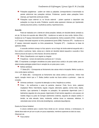 104
Pulsações epigástricas - podem ser vistas ou palpadas, correspondendo à transmissão na
parede abdominal das pulsações aórticas. Problemas: quando estas pulsações forem
intensas, por hipertrofia ventricular direita.
Pulsações supra esternal ou na fúrcula esternal - podem aparecer e dependem das
pulsações na croça da aorta. Problema: quando estas aparecem intensas por hipertensão
arterial,aneurisma aórtico, insuficiência aórtica, hipertireoid ismo.

Ausculta
Pode ser realizada com o cliente em várias posições: deitada, em decúbito lateral, sentado ou
em pé. Os focos de ausculta são: Mitral (FM) - localiza-se na sede do ictus cordis, Aórtico (FAo) localiza-se no 2º espaço intercostal direito na linha paraesternal, Aórtico acessório (FAA) - localiza-se
no 3º espaço intercostal esquerdo na linha paraesternal (ponto ERB), Pulmonar (FP) - localiza-se no
2º espaço intercostal esquerdo na linha paraesternal, Tricúspide (FT) - localiza-se na base do
apêndice xifóide.
A ausculta cardíaca começa no foco apical e vai ao longo da borda esternal esquerda até o
foco aórtico e pulmonar. Após, coloca -se o cliente em decúbito lateral esquerdo e ausculta o foco
mitral à procura de sopro ou ritmo trípices. De vemos observar:
Ritmo: Classificando-o em regular ou irregular.
Freqüência - número de batimentos cardíacos em 1 minutos.
OBS.: É importante a contagem simultânea do pulso apical (ictus cordis) e do pulso radial, pois em
determinadas patologias poderá hav er variação de um pulso para o outro.
Bulhas cardíacas
1ª. Bulba (B1) - Corresponde ao fechamento das valvas mitral e tricúspide. Melhor ouvida no
ictus cordis (ápice cardíaco).
2ª. Bulba (B2) - Corresponde ao fechamento das valvas aórtica e pulmonar, timbre mais
agudo, duração menor que a 1ª. Bulba (melhor ouvida nos focos aórtico e pulmonar - base do
coração).
Arritmias cardíacas - é quando há alteração no ritmo, freqüência ou ambos.
Pulso - Ao verificarmos o pulso do paciente, observar: Forte, fra co, lento, palpável,
impalpável. Ritmo: Intermitente, regular, irregular, alternante, agitado, normal, lento, rápido,
dicrótico. (que apresenta 2 vibrações na pulsação). Se apresentar digeminado (com 2
batimentos seguidos de uma pausa), trigeminado (3 bati mentos seguidos e uma pausa), em
martelo d'água ou pulso de Corrigan (batimentos violentos, seguidos de colapso súbito). A
tensão, se esta elevada, baixa, moderada, artérias duras ou espessas, elásticas. A
velocidade esta normal, diminuída (bradisfigmia), acelerada (taquisfigmia).

Exame da Coluna Vertebral
A coluna vertebral para o exame físico divide -se em: cervical, torácica, e lombossacra. O
cliente deve estar em pé com os pés um pouco separados, membros superiores ao lado do corpo.
Observam-se:
Face anterior

 