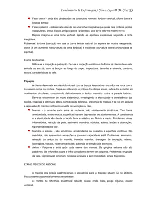 105
Face lateral - onde são observadas as curvaturas normais: lordose cervical, cifose dorsal e
lordose lombar.
Face posterior - é observada através de uma linha imaginária que passa nos ombros, pontas
escapulares, cristas ilíacas, pregas glútea e p oplíteas, que deve estar no mesmo nível.
Depois imagina-se uma linha vertical, ligando as apófises espinhosas seguindo a linha
interglútea.
Problemas: lordose (condição em que a curva lombar natural da espinha se mostra exagerada),
cifose (é um aumento na curvatura da área torácica) e escoliose (curvatura lateral pronunciada da
espinha).

Exame das Mamas
Utiliza-se a inspeção e palpação. Faz-se a inspeção estática e dinâmica. A cliente deve estar
sentada ou em pé, com os braços ao longo do corpo. Inspe ciona: tamanho e simetria, contorno,
textura, características da pele.

Palpação
A cliente deve estar em decúbito dorsal com os braços levantados e as mãos na nuca com o
travesseiro sobre os ombros. Palpa -se utilizando as polpas dos dedos anular, indica dos e médio em
movimentos circulares, comprimindo delicadamente o tecido mamário contra a parede torácica.
Deve-se encaminhar de modo sistemático, investigando a elasticidade e consistência dos
tecidos, resposta a estímulos, táteis, sensibilidade dolorosa , presença de massas. Faz -se em seguida
a expressão do mamilo verificando a saída de secreção ou não.
Mamas - o tamanho varia entre as mulheres, são relativamente simétricas. Tem forma
arredondada, textura macia, superfície lisa sem depressões ou abaulame ntos. A consistência
e a elasticidade vão desde o tecido firme e elástico ao flácido e macio. Problemas: sinais
inflamatórios, retração da pele, assimetria mamária, nódulos, edema, lesões e ulcerações,
hipersensibilidade e dor.
Mamilos e aréolas - são simétricos, arredondados ou ovalados e superfície contínua. São
evertidos, não apresentam secreções e possuem capacidade erétil. Problemas: assimetria,
retração da aréola ou do mamilo, inversão mamilar, drenagem de secreção, edema,
ulcerações, fissuras, hiper sensibilidade, ausência de ereção aos estímulos.
Axilas - Palpa-se a axila após cada exame das mamas. Os gânglios axilares não são
palpáveis. Os linfonodos supra e infra claviculares devem ser palpados. Problemas: erupções
da pele, pigmentação incomum, nó dulos sensíveis e sem mobilidade, sinais flogísticos.

EXAME FÍSICO DO ABDOME

A maioria dos órgãos gastrintestinais e acessórios para a digestão situam -se no abdome.
Para o exame abdominal devemos reconhecer.
a) Pontos de referência anatômica: rebordo costal, crista ilíaca, prega inguinal, cicatriz
umbilical.

 